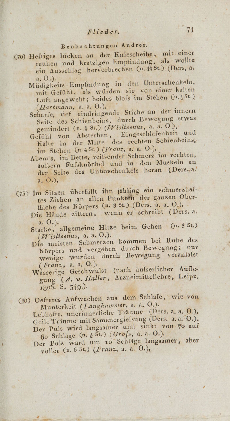 Beobachtungen Andrer. (70) Hefüiges Jücken an der Kniescheibe, mit einer rauhen und kratzigen Empfindung, als wollte ein Ausschlag hervorbrechen (n.438t.) (Ders, a. 2,0.) di Müdigkeits- Empfindung in den Unterschenkeln, mit Gefühl, als würden sie von einer kalten Luft angeweht; beides blols im Stehen (n.3 St.) Hartmann, 2.2.0... | Scharfe, tief eindringende Stiche an der Innern Seite des Schienbeins, durch Bewegung etwas gemindert (n. 3 St.) (Pislieenus, a. a. O RR Gefühl von Absterben, Eingeschlafenheit und Kälte in der Mitte des rechten Schienbeins, im Stehen (n.48t.) (Franz, a. a. 0); Abends, im Bette, reilsender Schmerz im rechten, äufsern Fufsknöchel und in den Muskeln an der Seite des Unterschenkels heran (Ders..a! 2.00%), | (75) Im Sitzen überfällt ihn jäbling ein schmerzhaf- tes Ziehen an allen Punkten der ganzen Ober- fläche des Körpers (m. 8 St.) (Ders. a. a. GL - Die Hände zittern, wenn er schreibt (Ders. a. ee 0,)% \ Starke, allgemeine Hitze beim Gehen (nm. 3 St.) (MWislicenus, a. a. Ö.). Die meisten Schmerzen kommen bei Ruhe des Körpers und vergehen durch Bewegung, nur wenige wurden durch Bewegung veranlalst (Franz, a. a. O.). Wässerige Geschwulst (nach äufserlicher Aufle- gung (4. v. Haller, Arzneimittellehre, Leipz. 1806. 5. 349.)- (30) Oefteres Aufwachen aus dem Schlafe, wie von Munterkeit (Langhanmer, a. a, 0 a Lebhafte, unerinnerliche Träume (Ders. a.a. OÖ.) Geile Träume mit Samenergielsung (Ders. a, a. 0.). Der Puls wird langsamer und sinkt von 70 auf 60 Schläge (n. 3 St.) (Grofs, a. a. O.). Der Puls ward um 10 Schläge langsamer, aber vollex..(n. 6 86) CRramz, 3.4, 0.)