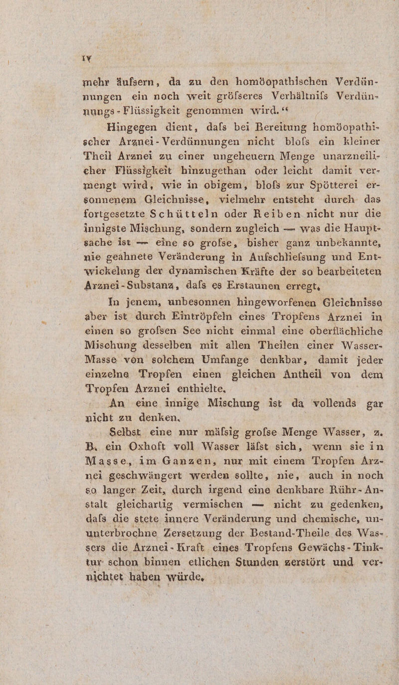 ty mehr dufsern, da zu den homdopathischen Verdiin- nungen ein noch weit gréfseres Verhaltnifs Verdiin- nungs - Flissigkeit genommen wird, Hingegen dient, dafs bei Bereitung homBopathi- scher Argnei- Verdiinnungen nicht blofs ein kleiner Theil Aranei zu einer ungeheuern Menge unarzneili- . cher Fliassigkett hinzugethan oder leicht damit ver- mengt wird, wie in obigem, blofs zur Spétterei er- sonnenem Gleichnisse, vielmehr entsteht durch das fortgesetzte Schiitteln oder Reiben nicht nur die innigste Mischung, sondern zugleich — was die Haupt- -gache ist — eine so grofse, bisher ganz unbekannte, mie geahnete Veranderung in Aufschliefsung und Ent- wickelung der dynamischen Krafte der so bearbeiteten Aranei-Substana, dafs es Erstaunen erregt, In jenem, unbesonnen hingeworfenen Gleichnisse aber ist durch Eintrépfeln eines Tropfens ‘Arznei in emen so grofsen See nicht einmal eine oberflachliche Mischung desselben mit allen Theilen einer Wasser- Masse von solchem Umfange denkbar, damit jeder einzelne Tropfen einen gleichen Antheil von dem Tropfen Arznei enthielte, , An eine innige Mischung ist da vollends gar nicht zu denken, Selbst eine nur mifsig grofse Menge Wasser, 2. B. ein Oxhoft voll Wasser lafst sich, wenn sie in Masse, im Ganzen, nur mit einem Tropfen Arz- nei geschwangert werden sollte, nie, auch in noch 80 langer Zeit, durch irgend eine denkbare Riihr- An- stalt gleichartig vermischen — nicht zu gedenken, dafs. die stete innere Verdnderung und chemische, un- | unterbrochne Zersetzung der Bestand-Theile des Was-. sers die Arznei-Tiraft eines Tropfens Gewichs- Tink- tur: schon binnen etlichen Stunden gerstort und ver- nichtet haben ‘wiirde,