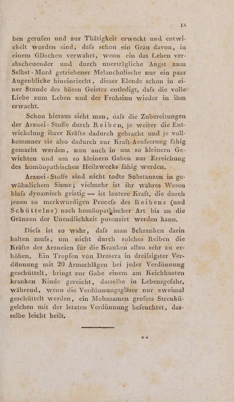 ben gerufen und zur Thiatigkeit erweckt und entwi- ckelt worden sind, dafs schon ein Gran davon, in einem Glischen verwahrt, wenn ein das Leben ver- abscheuender und durch uwunmertrigliche Angst zum Selbst- Mord getriebener Melancholische nur ein paar Augenblicke hineinriecht, dieser Elende schon in eéi- ner Stunde des bésen Geistes entledigt, dafs die volle Liebe zum Leben und der Frohsinn wieder in ihm erwacht. , | Schon hieraus sieht man, dafs die Zubereitungen der Arznei- Stoffe durch Reiben, je weiter die Ent- wickelung ihrer Hrafte dadurch gebracht und je voll- kommner sie also dadurch zur Kraft-Aeufserung fahig gemacht werden, nun auch in um so kleinern Ge- “wichten und um so kleinern Gaben zur Erreichung des homdopathischen Heilzwecks fahig werden, | Arznei-Stoffe sind nicht todte Substanzen in ge- wohnlichem Sinne; vielmehr ist ihr wahres Wesen blofs dynamisch geistig — ist Jautere Kraft, die durch jenen so merkwtirdigen Procefs des Reibens (und Schittelns) nach homéopatbischer Art bis an die Granzen der Unendlichkeit potenzirt werden kann. Diefs ist so wahr, dafs man Schranken darin halten mufs, um nicht durch solches Reiben die Krafte der Arzneien ftir die Rranken allzu sehr zu er- héhen, Ein Tropfen von Drosera in dreifsigster Ver- diinnung mit 20 Armschligen bei jeder Verdtinnung geschittelt, bringt zur Gabe einem am Keichhusten kranken Kinde gereicht, dasselbe in Lebensgefahr, wahrend, wenn die Verdiinnungsglaser nur, zweimal geschtittelt werden, ein Mohnsamen grofses Streukti- gelchen mit der letzten Verdunnung befeuchtet , das- selbe leicht heilt. * ¥