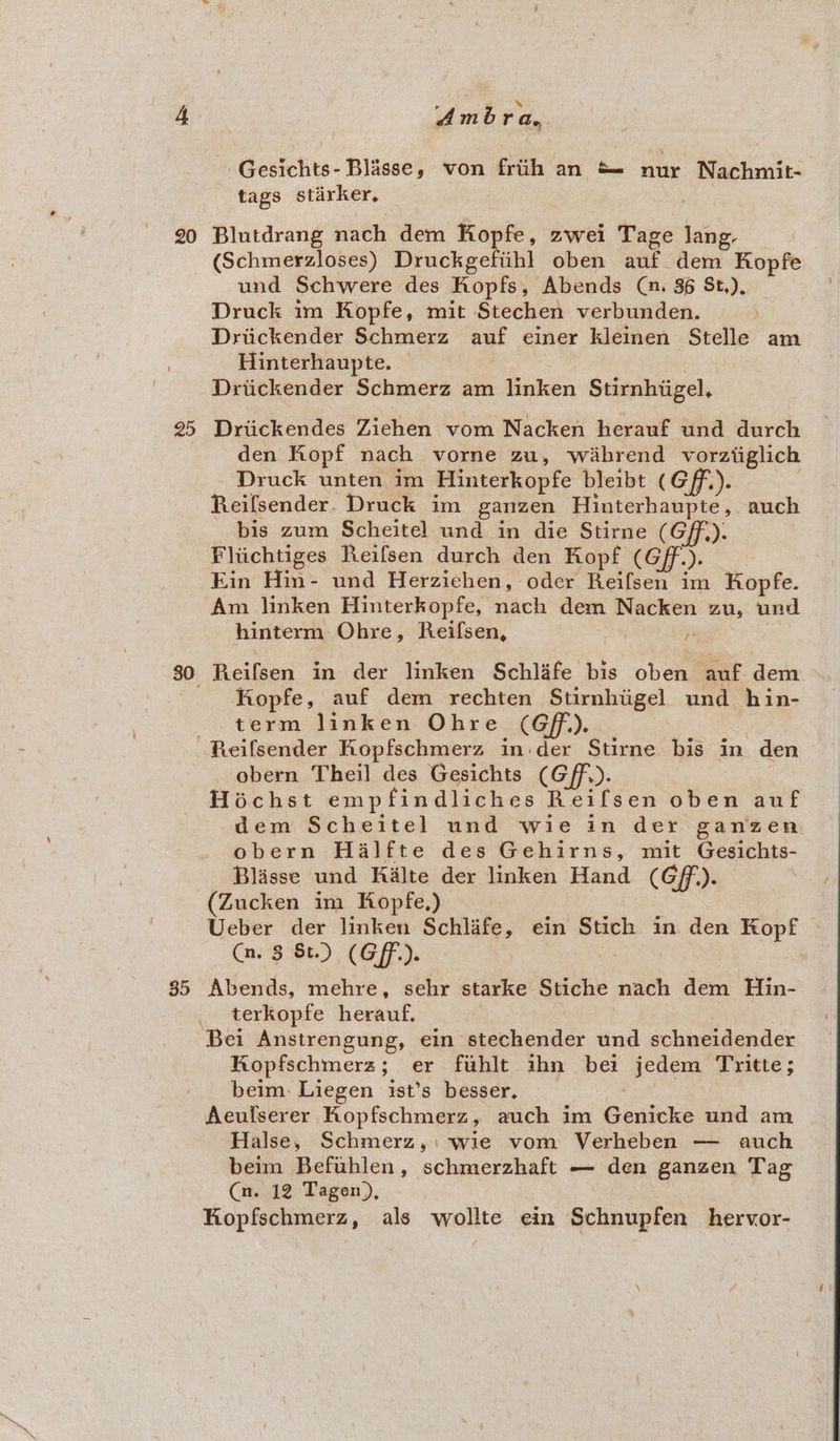 20 25 35 r 5 i tod Amora, Gesichts- Blasse, von frith an &amp;= nur Nachmit- tags stirker, ; Blutdrang nach dem Kopfe, zwei Tage lang, (Schmerzloses) Druckgefiihl oben auf dem Kopfe und Schwere des Kopfs, Abends (n. 36 St,), Druck im Kopfe, mit Stechen verbunden. Driickender Schmerz auf einer kleinen Stelle am Hinterhaupte. | Driickender Schmerz am linken Stirnhiigel, Driickendes Ziehen vom Nacken herauf und durch den Kopf nach vorne zu, wahrend vorztiglich Druck unten im Hinterkopfe bleibt (Gff.). | Reilfsender. Druck im ganzen Hinterhaupte, auch bis zum Scheitel und in die Stirne (Gf). Fliichtiges Reifsen durch den Kopf (Gff.). Kin Hin- und Herzichen, oder Reifsen im Kopfe. Am linken Hinterkopfe, nach dem Nacken zu, und hinterm: Ohre, Reifsen, , i : Reifsen in der linken Schlafe bis oben auf. dem Riopfe, auf dem rechten Stirnhiigel und hin- term linken Ohre (Gf). obern Theil des Gesichts (Gff,). Hochst empfindliches Reifsen oben auf dem Scheitel und wie in der ganzen obern Halfte des Gehirns, mit Gesichts- Blisse und Kalte der linken Hand (Gf). (Zucken im Kopfe,) | Ueber der linken Schlafe, ein Stich in den Kopf © Cm. 3 St.) (Gff.). Abends, mehre, sehr starke Stiche nach dem Hin- terkopfe herauf. | : Bei Anstrengung, ein stechender und schneidender Ropfschmerz; er fuhlt ihn bei jedem Tritte; beim. Liegen ist’s besser. : Aeulserer Kopfschmerz, auch im Genicke und am Halse, Schmerz,:\ wie vom Verheben — auch beim Befuhlen, schmerzhaft — den ganzen Tag Cn. 12 Tagen), | | Kopfschmerz, als wollte ein Schnupfen hervor-