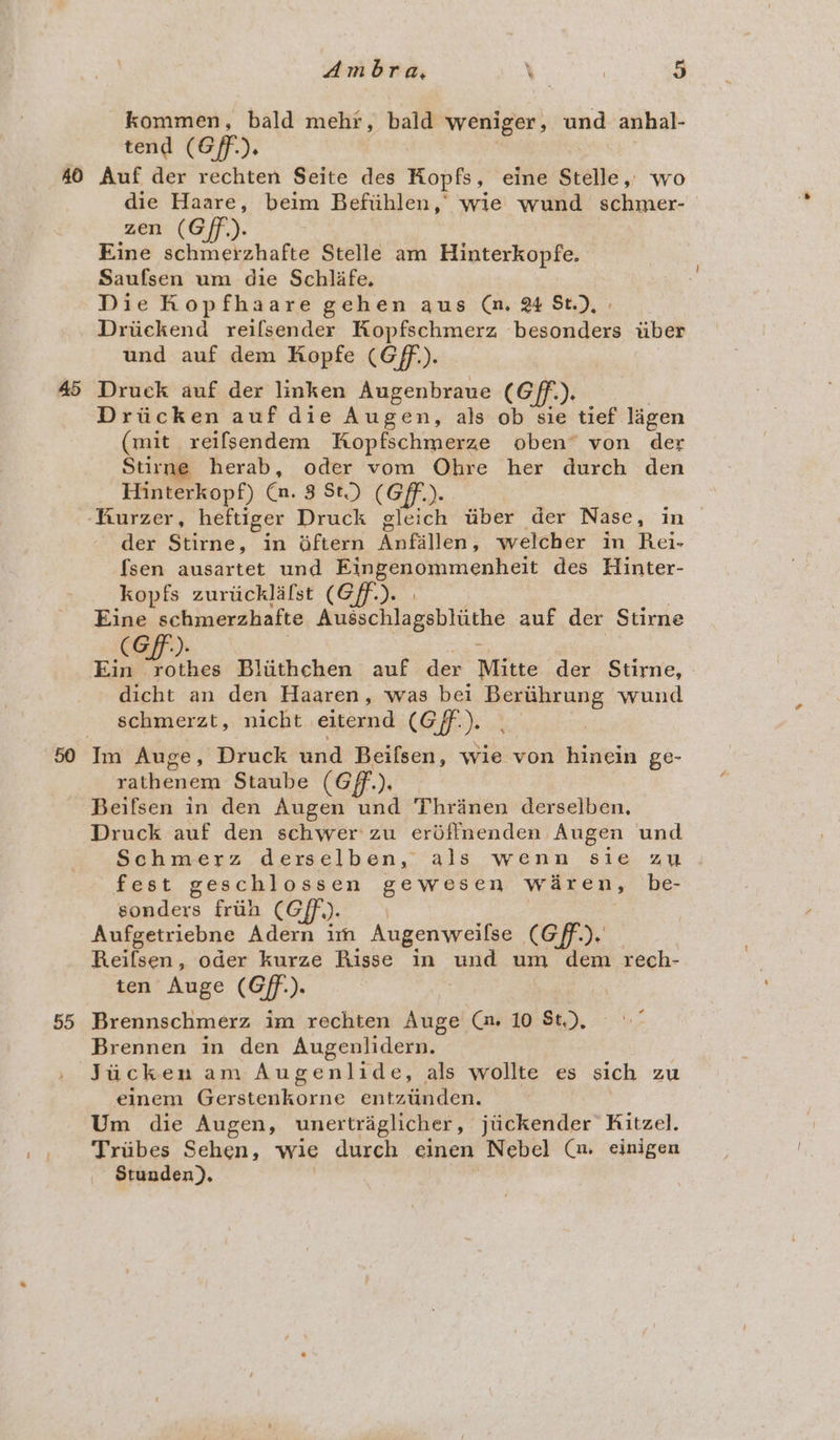 kommen, bald mehr , bald weniger, und anhal- tend (Gf). 45 55 die Haare, beim Befiihlen,’ wie wund schmer- zen (Gff.). Eine schmerzhafte Stelle am Hinterkopfe. Saufsen um die Schlife. Die Kop fhaare gehen aus @. 2 St.), Driickend reifsender Kopfschmerz hesaaen uber und auf dem Kopfe (Gf). Druck auf der linken Augenbraue (Gff.). Driicken auf die Augen, als ob sie tief lagen (mit relfsendem Sopfschmerze oben von der Surne herab, oder vom Ohre her durch den Hinterkopf) Cn. 8 St.) (Gf). der Stirne, in oftern Anfallen; welcher in Rei- fsen ausartet und Eingenommenheit des Hinter- kopfs zuriicklafst (Gff-). | Eine schmerzhafte Musnenlagehlathe auf der Stirne (Gf). 3 Ein rothes Bliithchen auf der Mitte der Stirne, dicht an den Haaren, was bei neers wund schmerzt, nicht | eiternd (Of): rathenem Staube (Gff.), — Beifsen in den Augen und Thrinen derselben. Druck auf den schwer zu erdffnenden Augen und Schmerz derselben, als wenn sie au fest geschlossen gewesen waren, be- sonders frtih (Gf). Aufgetriebne Adern im Augenweilse CGF). Reifsen, oder kurze Risse in und um dem rech- ten Auge (Gff.). : Brennschmerz im rechten Auge Gi 10 St.), Brennen in den Augenlidern. Jucken am Augenlide, als wollte es sich Zu einem Br iculaniic entztinden. Um die Augen, unertraglicher , siteenaer Kitzel. Triibes Sehen, wie durch einen Nebel (u einigen Stunden).