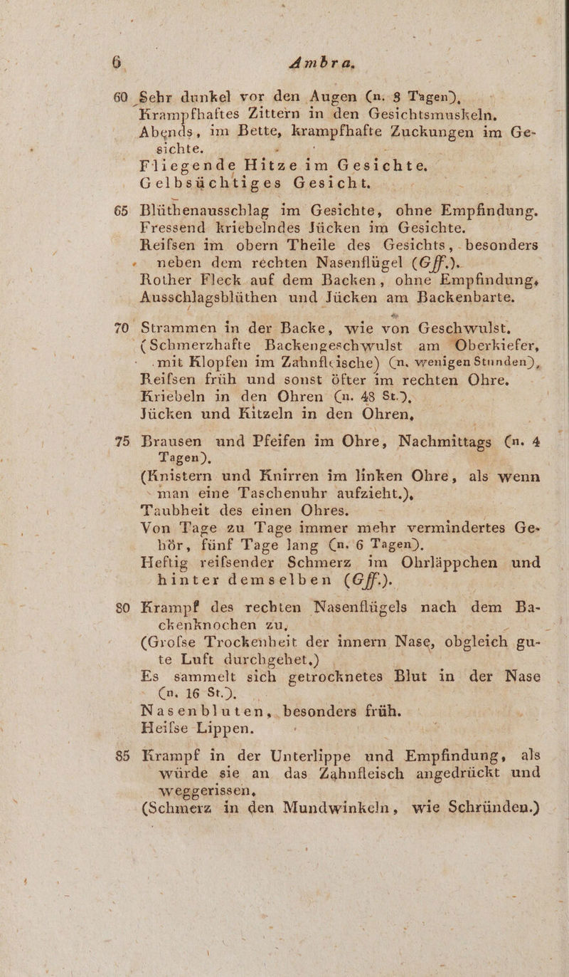 60 Sehr dunkel vor den Augen (n. 8 Phasai, “Kram fhaftes Zittern in den Gesichtsmuskeln, &lt;p im Bette, krampthatte éuckungen im Ge- sichte. . Fliegende Hitse im Geetehts, Gelbsiichtiges Gesicht., 65 Bliithenausschlag im Gesichte, ohne ExepbeGans. Fressend kriebelndes Siicken im Gesichte. Reifsen im obern Theile des Gesichts, -besonders - neben dem réchten Nasenfligel (Gf). Rother Fleck.auf dem Backen, ohne Empfindung, Ausschlagsblithen und Juicken am Backenbarte. 70 Strammen in der Backe, wie yon Geschwulst. (Schmerzhafte Backengeschwulst am -Oberkiefer, -mit Rlopfen im Zabnflcische) (nm, wenigen Stunden), Reifsen friih und sonst Ofter im rechten Ohre, Kriebeln in den Ohren (au. 48 St.), Jiicken und Ritzeln in den Ohren, 75 Brausen und Pfeifen im Ohre, Nachmivtags Cn. 4 Tagen), (Knistern und Knirren im linken Ohre, als wenn ~man eine Taschenuhr aufzieht.), Taubheit des einen Ohres. Von Tage zu Tage immer mehr vermindertes Ge- hor, Fant Tage Jang (n. 6 Tagen), Heftig reifsender Schmerz im ikidicacs und hinter demselben (Gf). 80 Krampf des rechten Nasenfliigels nach dem Ba- ckenknochen zu, (Grofse Trockenheit der innern Nase, obgleich gu- te Luft durchgehet.) | | Es sammelt sich getrocknetes Blut in der Nase Ca. 16 St, Nasenbluten,. besonders frtih. Heifse Lippen. 85 Krampf in der Unterlippe da Empfindung, als wiirde sie an das Zahnfleisch angedriickt und weggerissen, (Scliers in den Mundwinkeln, wie Schriinden.)