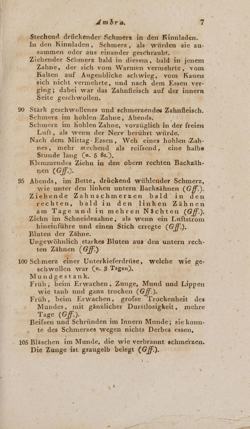 Ambra. i] Stechend drtickender Schmerz in den Kinnladen. In den Rinnladen, Schmerz, als wiirden sie zu- sammen oder aus einander geschraubt. ~ Zichender Schmerz bald in diesem, bald in jenem Zahne, der sich vom Warmen vermehrte , vom _ Rralten auf Augenblicke schwieg, vom Kauen sich nicht vermehrte, und nach dem Essen ver- ging; dabei war das Zahnfleisch auf der innern Seite geschwollen. 90 Stark geschwollenes und schmerzendes Zahnfleisch. Schmerz im hohlen Zahne, Abends. Schmerz im hohlen Zahne, vorziiglich in der freien Luft, als wenn der Nerv beruhrt wiirde. Nach dem Mittag- Essen, Weh eines hohlen :Zah- nes, mehr stechend als reifsend , eine hailbe Stunde lang (Ca. 5 &amp;t.), Rlemmendes Ziehn in den obern mechien Backzih- nen (Gf). ; 95 Abends, im Bette, drackend withlewder ea cre. | wie unter den linken untern Backzihnen (Gf). Ziehende Zahnschmerzen bald in den rechten, bald in den linken Zihnen am Tage und in mehren N&amp;achten (Gf). Ziehn im Schneidezahne, als wenn ein Luftstrom hineinftihre und einen Stich ene (GFf.). Bluten der Zahne. Ungewéohnlich starkes Bluten aus den untern rech- ten Bibhien (Gf) 100 Schmerz einer Unterkieferdrtise, welche wie ge- schwollen war (nu. 8 Tagen). Mundgestank. Frtih; beim Erwachen, Zunge, Mund und Lippen wie taub und ganz trocken (Gf). Frih, beim Erwachen, grolse Trockenheit des Mundes, mit ganzlicher Durstlosigkeit, mehre Tage (Gff.). Beifsen und Schriinden im Innern Munde; sie konn- . te des Schmerzes wegen nichts Derbes essen, 105 Blaschen im Munde, die wie verbrannt schmerzen. Die Zunge ist graugelb belegt (Gf).