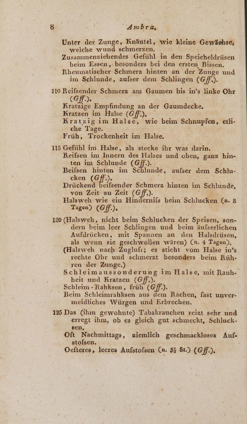 Unter der Zunge, Rniutel, wie kleine Gewéiehse, welche wund schiserien. Zusammenziehendes Gefihl in den Speldheaniecn beim Essen, besonders bei den ersten Bissen. Rheumaleenee Schmerz hinten an der ‘Zunge und im Sehlunde, aufser dem Schlingen (Gf). 110 Reifsender Schincxe am Gaumen bis in’s linke Ohr (Gf), Kratzige Pyeng s an der Creanicethe. Kratzen im Halse (Gf), Rratzig im siebtaanexse ‘wie beim Schnupfen, eth- che Tage. | : | Frah, Trockenheit im Halse. 115 Gefiih] im Halse, als stecke ihr was darin. Reifsen im Innern des ae und oben, ganz hin- ten im Schlunde (Gf. Beifsen hinten im Sch iia: aufser dem Schlu- cken (Gff.). Driickend beifsender Schmerz hinten im Schlunde, von Zeit zu Zeit (Gff.). Halsweh wie ein Hinde rnils beim Schlcken. (n. 8 Tagen) (Gf). 120 (Halsweh, nicht beim Schlucken Age Speisen, son- dern beim leer Schlingen und beim iufserlichen Aufdrticken, mit Spannen an den Halsdriisen, als wenn sie geschwollen Waren) (n. 4 Tagen), (Halsweh nach Zuglufi; es sticht vom Halse in’s rechte Ohr und schmerzt besonders beim Riih- ren der Zunge.) — Schleimaussonderung im Hales, mit Rauh- heit und Kratzen (Gff.). Schleim - Rahksen, friih (off). Beim Schleinfahkeen aus dem Rachen, fast unver- meidliches Wirgen und Erbrechen. 125 Das (ihm gewohnte) Tabakrauchen reizt sehr und exregt ihm, ob es gleich gut schmeckt, Schluck- sen, Oft Nachmittags, ziemlich geschmackloses Auf- stofsen. Oefteres, leeres Aufstofsen Ca, 83 St) (Gf),