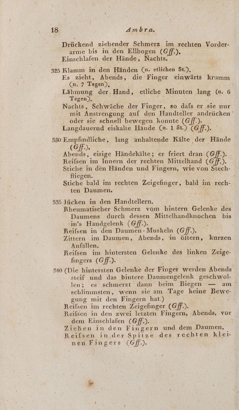 Driickend ziehender Schmerz im rechten Vorder- arme bis in den Ellbogen (Gff.), Einschlafen der Hinde, Nachts. 325 Klamm in den Handen (a. etlichen St). . Es zieht, Abends, die Finger einwarts kramm (n, 7 Tagen), : Lahmung der, Hand, etliche Minuten lang (nm. 6 Tagen), | ae Nachts, Schwiache der Finger, so dafs er sie nur mit Anstrengung auf den Handteller andriicken' , oder sie schnell bewegen konnte (Gf). Langdauernd eiskalte Hande, (a. 1 St.) (Gf). 330 Empfindliche, Jang anhaltende RKalte der Hinde © (Gf). | ee eisige Handekilte; er friert dran (Gff.). Reifsen im Innern der rechten Mittelhand (G/ff,). Stiche in den Handen und Fingern, wie von Stech- fliegen. | ; : Stiche bald im rechten Zeigefinger, bald im rech- ten Daumen. on . 335 \iicken in den Handtellern. ' Rheumatischer Schmerz vom hintern Gelenke des Daumens durch dessen Mittelhandknochen bis ‘in’s Handgelenk (Gff.). : Reifsen in den Daumen- Muskeln (Gf). Zittern im Daumen, Abends, in Oftern, kurzen Anfallen. | 3 Reifsen im hintersten Gelenke des linken Zeige- fingers (Gff.). | : 840 (Die hintersten Gelenke der Finger werden Abends steif und das hintere Daumengelenk geschwol- len; es schmerzt dann beim Biegen — am 'schlimmsten, wenn sie am Tage keine Bewe- gung mit den Fingern hat.) 3 ‘4 / Reifsen im rechten Zeigefinger (Gff.). Reifsen in den zwei letzten Fingern, Abends, vor dem Einschlafen (Gff.). | ! . Ziehen in den Fingern und dem Daumen. Reifsen in der Spitze des rechten klet- nen Fingers (Gf.).