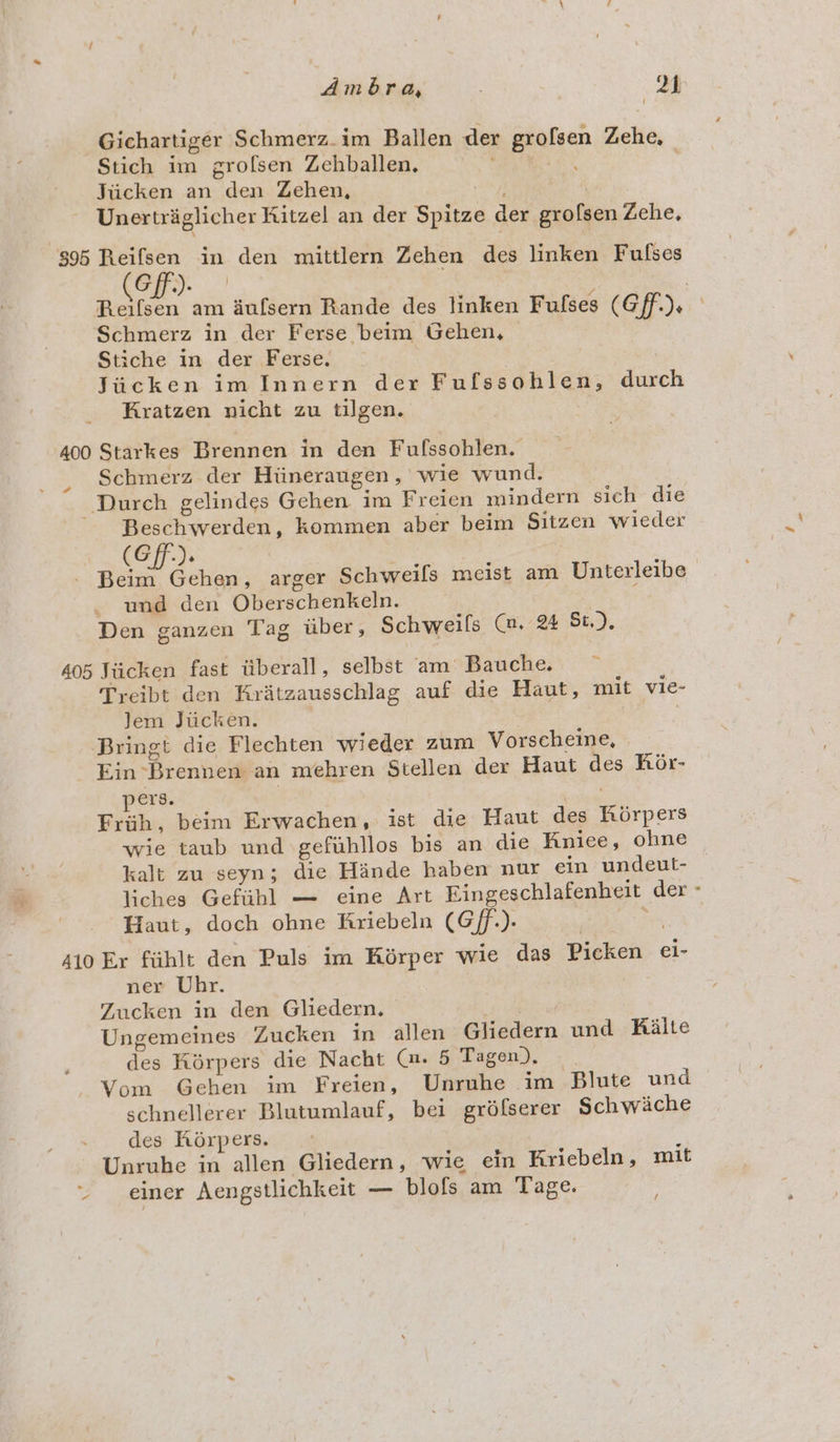 Gichartiger Schmerz.im Ballen der grofsen Zehe, Stich im grofsen Zehballen, ce Jiicken an den Zehen, ey | Unertraglicher Kitzel an der Spitze der grofsen Zehe, $95 OR. in den mittlern Zehen des linken Fulses Gir.) | , ae am aufsern Rande des linken Fufses (Gff.). ° Schmerz in der Ferse beim Gehen, — Stiche in der Ferse. ? Jiicken im Innern der Fulssohlen, durch Kratzen nicht zu tilgen. 400 Starkes Brennen in den Fufssohlen. Schmerz der Hiineraugen, wie wund. Durch gelindes Gehen im Freien mindern sich die ~ Beschwerden, kommen aber beim Sitzen wieder . (Gff.). a ny - Beim Gehen, arger Schweifs meist am Unterleibe und den Oberschenkeln. Den ganzen Tag iiber, Schweils (@. % St.). 405 Jiicken fast tiberall, selbst am Bauche. Tyeibt den Kratzausschlag auf die Haut, mit vie- Jem Jiicken. | , Bringt die Flechten wieder zum Vorscheine, Ein Brennen an mehren Stellen der Haut des Kor- ers. suas Fri, beim Erwachen, ist die Haut des Khorpers wie taub und gefuhllos bis an die Kniee, ohne kalt zu seyn; die Hande haben nur ein undeut- liches Gefiibl — eine Art Eingeschlafenheit der - Haut, doch ohne Kriebeln (Gf.). : 410 Ex fuhlt den Puls im Kérper wie das Picken ei- ner Uhr. Zucken in den Gliedern. | Ungemeines Zucken in allen Gliedern und Kiaite des Kirpers die Nacht (». 5 Tagen), | Vom Gehen im Freien, Unruhe im Blute und schnellerer Blutumlauf, bei gréfserer Schwiche des Khorpers. ; Unruhe in allen Gliedern, wie ein Kriebeln, mit Ee einer Aengstlichkeit — blofs am Tage. /