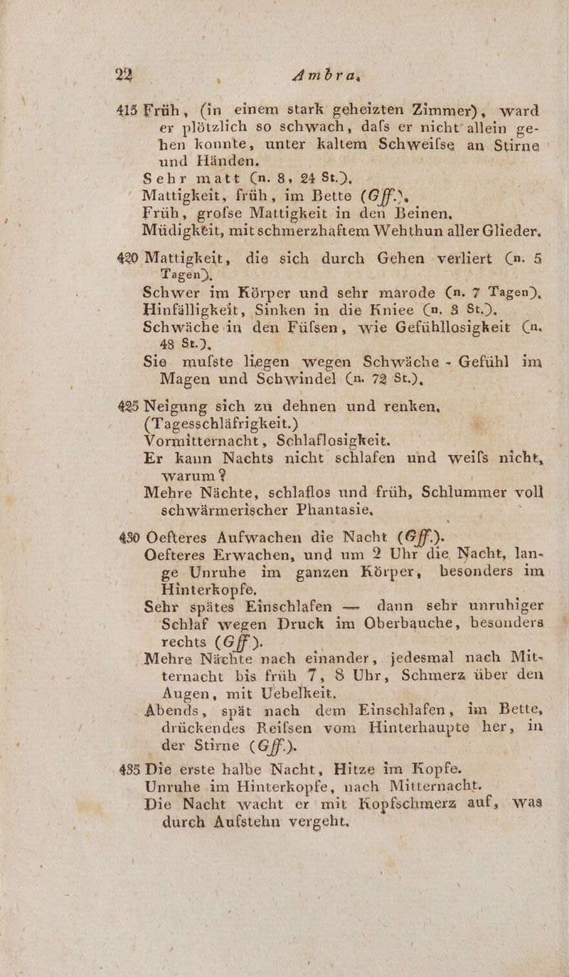 415 Frith, (in einem stark geheizten Zimmer) , ward ex plitalich so schwach, dafs er nicht’ allein ge- hen konnte, unter kaltem ‘Schweilse an Stirne | und Handen. Sehr matt (a. 8, 2 St.), Mattigkeit, frih, im Bette (GF. Fruh, grofse Mattigkeit in den Beinen, Miidigktit, mit schmerzhaftem Wehthun aller Glieder. 420 Mattigkeit, die sich durch Gehen verliert Cv. 5 Tagen), Schwer im Kiérper und sehr marode (a. 7 Tagen), Hinfalligkeit, Sinken in die Kniee (a. 8 St.), aoe den Filsen, wie Gefihllosigkeit Ca. 48 St.), Sie mufste liegen jwegen Schwiche - Geftihl im Magen und Schwindel Cn. 72 St.), 425 Neigung sich zu dehnen und renken, (Tagesschlafrigkett. ») Vormitternacht , Schlaflosigkeit. Er kaun Nachts nicht schlafen und weils nicht, Warum ? Mehre Niachte, schlaflos und fruh, Schlummer voll schwarmerischer Phantasie, 430 Oefteres Aufwachen die Nacht (@ff.). Oefteres Erwachen, und um 2 Uhr die, Nacht, Jan- ge Unruhe im ganzen RKédrper, besonders im Hinterkopfe, | : Sehr spites Einschlafen — dann sehr unruhiger Schlaf wegen Druck im Oberbauche, besdnders rechts (Gf). Mehre Niichte nach einander, jedesmal nach Mit- ternacht bis fruh 7, 8 Uhr, Schmera iiber den Augen, mit Uebelkeit, Abends, spit nach dem ee oe im Bette, driickendes Reifsen vom Hinterhaupte her, in der Stirne (G/F). | 485 Die erste halbe Nacht, Hitze im Ropfe. Unruhe im Hinterkopfe, nach Mitternacht. Die Nacht wacht er mit Kopfschmerz auf, was durch Aufstehn vergeht. |