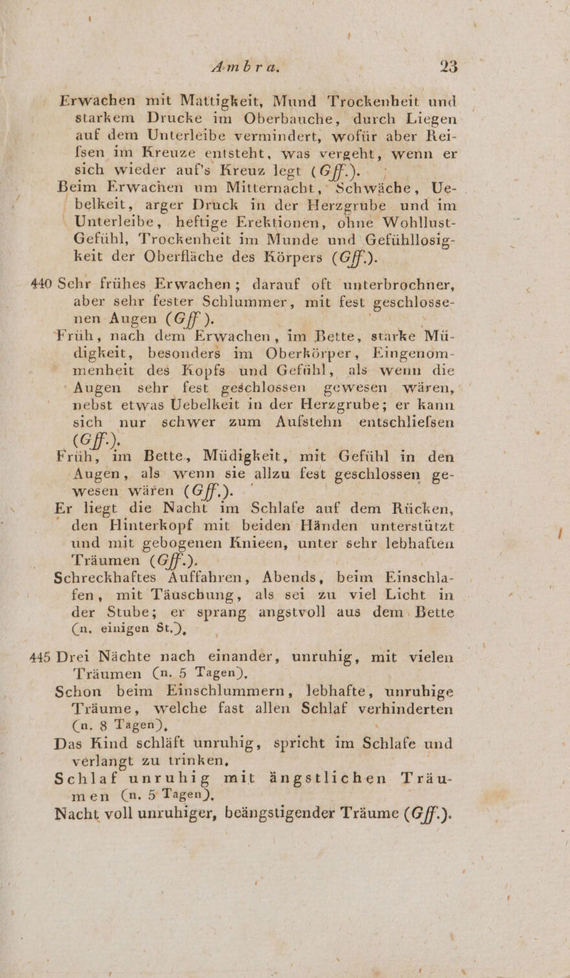 Erwachen mit Mattigkeit, Mund Trockenheit und starkem Drucke im Oberbauche, durch Liegen auf dem Unterleibe vermindert, wofiir aber Rei- fsen im Kreuze entsteht, was vergeht, wenn er sich wieder auf’s Kreuz legt (Gf). Beim Erwachen um Mitternacht, Schwiche, Ve- ; ' belkeit, arger Druck in der Herzgrube und im _ Unterleibe, heftige Erektionen, ohne Wohllust- Gefiuhl, Trockenheit im Munde und Gefihllosig- keit der Qberflache des Kérpers (Gf). 440 Sehr friihes Erwachen; darauf oft unterbrochner, aber sehr fester S ald uaincelt: mit fest =: cena nen Augen (Gff ), Frih, nach dem Erwachen , im Bette, starke Mii- digkeit, besonders im Oberkérper, Eingenom- menheit des Kopfs und Geftihl, als wenn die Augen sehr fest geschlossen gewesen waren, nebst etwas Uebelkeit in der Herzgrube; er kann sich nur schwer zum Aufstehn entschliefsen (GF). oes ne Frith, im Bette, Miidigkeit, mit Gefiihl in den Augen, als wenn sie allzu fest geschlossen ge- wesen waren (G/ff,). Er liegt die Nacht im Schlafe auf dei Ricken, ' den Hinterkopf mit beiden Handen unterstiitat und mit gebogenen Knieen, unter sehr lebhafien Triumen (Gff.). Schreckhaftes Auffahren, Abends, beim Ejinschla- fen, mit Tauschung, als sei zu viel Licht in der Stube; er sprang angstvoll aus dem. Bette (n, einigen 5t,), / 445 Drei Nachte nach einander, unruhig, mit vielen Traumen (. 5 Tagen), Schon beim Einschlummern, lebhafte, unruhige Triume, welche fast allen Schlaf pee eseresn (Cn, 8 Tagen), Das Kind schlaft unruhig, spricht im Schlate und verlangt zu trinken, Schlaf unruhig mit angstlichen Trau- men (n, 5 Tagen), Nacht voll unruhiger, beangstigender Traume (Gf. ye