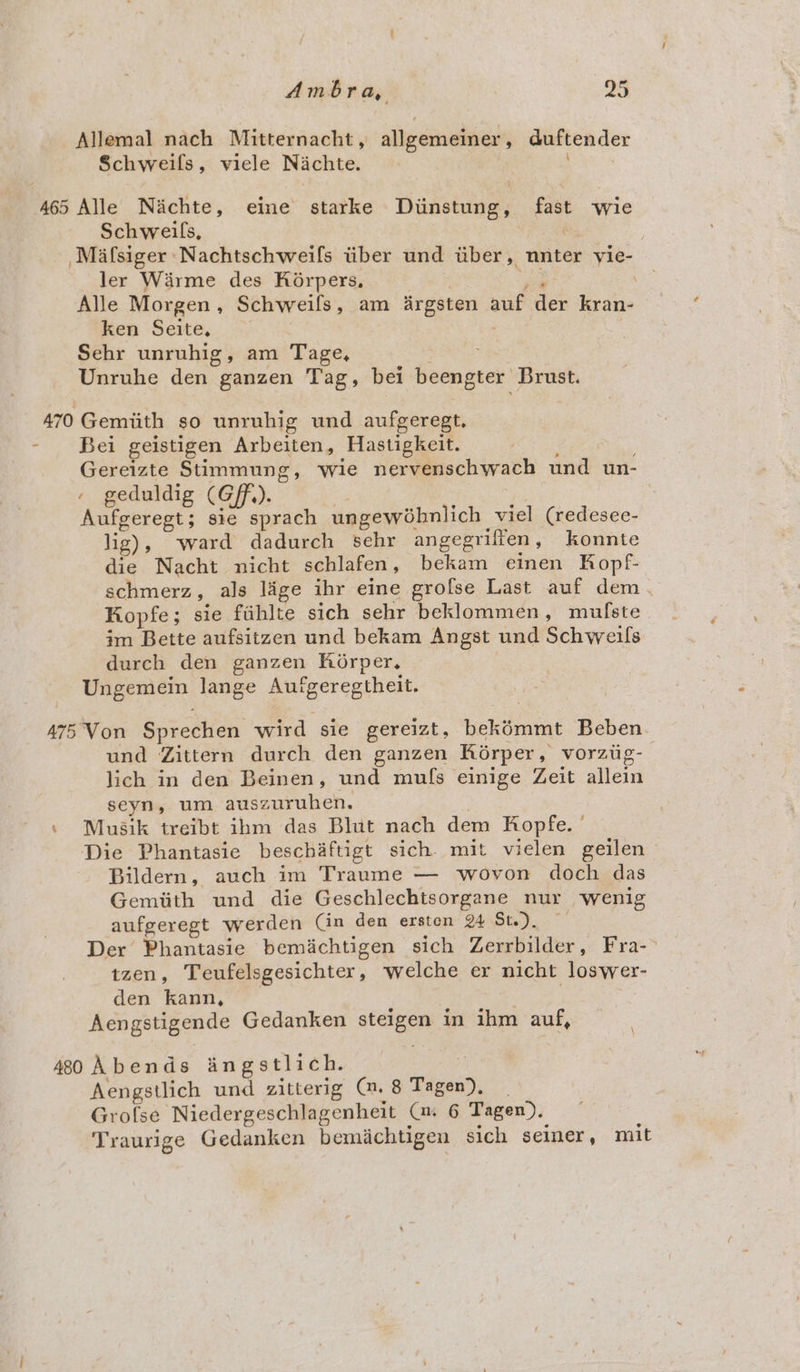 Allemal nach Mitternacht , allgemeiner , duftender Schweifls, viele Nichte. 465 Alle Nichte, eine starke Diinstung, fast wie Schweils, 3 Mafsiger Nachtschweifs iiber und iiber, nnter ud ler Warme des Kéorpers, Alle Morgen , Schweifs, am argsten auf der eins ken Seite, Sehr unruhig, am Tage, Unruhe den ganzen Tag, bel beengter Brust. 470 Gemiith so unruhig und aufgeregt. - Bei geistigen Arbeiten, Hastigkeit. Gereizte Stimmung, wie nervenschwach und un- . geduldig (Gf). Aufgeregt; sie sprach ungewéhnlich viel (redesee- lig), ‘ward dadurch sehr angegrilfen , konnte die Nacht nicht schlafen , bekam einen Kopf- schmerz, als lige ihr eine grofse Last auf dem Kopfe ; sie fiihlte sich sehr beklommen, mulfste im Bette aufsitzen und bekam Angst und Schweils durch den ganzen Korper. Ungemein lange sractcetney A75 Von Sprechen wird sie gereizt, bekémmt Beben_ und Zittern durch den ganzen Korper, vorziig- lich in den Beinen, und mufs einige Zeit allein seyn, um gist ution. \ Musik treibt ihm das Blut nach dem Ropfe. | Die Phantasie beschaftigt sich. mit vielen geilen Bildern, auch im Traume — wovon doch das Gemiith und die Geschlechtsorgane nur _ wenig aufgeregt werden Cin den ersten 24 Ste). — Der Phantasie bemichtigen sich Zerrbilder, Fra-&gt; tzen, Teufelsgesichter, welche er nicht: loswer- den kann, Aengstigende Gedanken steleen in ted auf, 480 Abends angstlich. Aengstlich und zitterig (1. 8 Tagen, ; Grofse Niedergeschlagenheit (x 6 Tagen). Traurige Gedanken bemichtigen sich seiner, mit