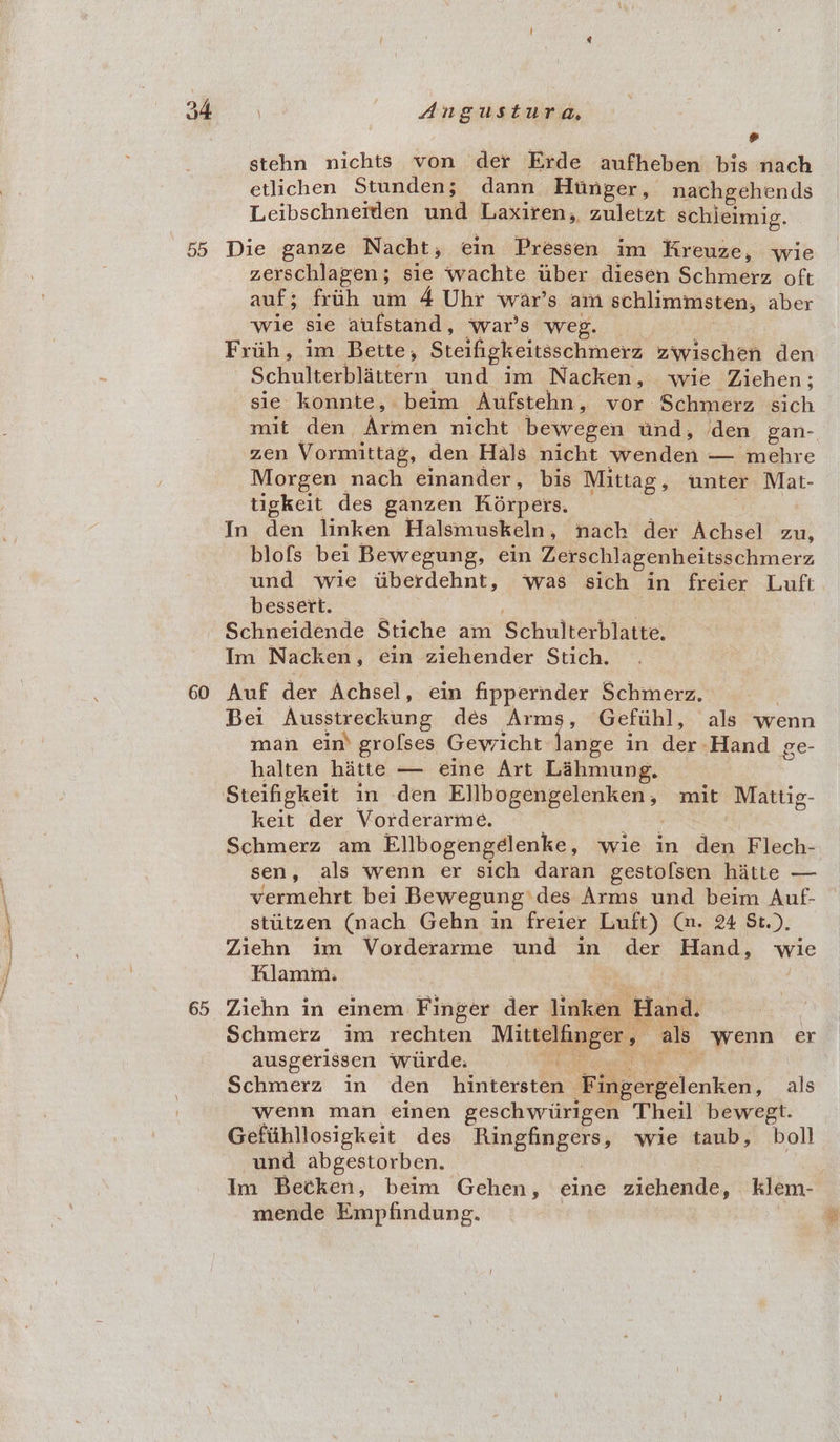 55 60 Angustura, # stehn nichts von der Erde aufheben bis nach etlichen Stunden; dann Hunger, nachgehends Leibschneitlen und Laxiren, zuletzt schieimig. Die ganze Nacht; ein Pressen im Hreuze, wie zerschlagen; sie ‘wachte uber diesen Schmerz oft auf; frith um 4 Uhr war’s am schlimmsten, aber wie sie aufstand, ‘war's weg. | Friih, im Bette, Steifigkeitsschmerz zwischen den Schulterblattern und im Nacken, wie Ziehen; sie konnte, beim Aufstehn , vor Schmerz sich zen Vormittag, den Hals nicht wenden — mehre Morgen nach einander, bis Mittag, unter Mat- tigkeit des ganzen Korpers. In den linken Halsmuskeln , nach der Achsel zu, blofs bei Bewegung, ein Zerschlagenheitsschmerz und wie itiberdehnt, ‘was sich in freier Luft bessert. Schneidende Stiche am Schulterblatte: Im Nacken , ein ziehender Stich. Auf der Achsel, ein fippernder Schmerz. Bei Ausstreckung des Arms, Gefihl, als wenn man ein grofses Gewicht lange in der. Hand ge- halten hatte — eine Art Lahmung, keit der Vorderarme. Schmerz am Ellbogengélenke, wie in den Flech- sen, als wenn er sich daran gestofsen hitte — vermehrt bei Bewegung des Arms und beim Auf- stiitzen (nach Gehn in freier Luft) (. 24 St). Ziehn im Vorderarme und in der Hand, wie RAlamim. Ziehn in einem Finger der linken Hand. Schmerz im rechten Mittelfinger . als Wenn er ausgerissen Wiirde. . Schmerz in den_hintersten Fingergelenken, als wenn man einen geschwiirigen Theil bewegt. Gefiihllosigkeit des Ringfingers, wie taub, boll und abgestorben. Im Betken, beim Gehen, eine sh cc klem- mende Empfindung. |