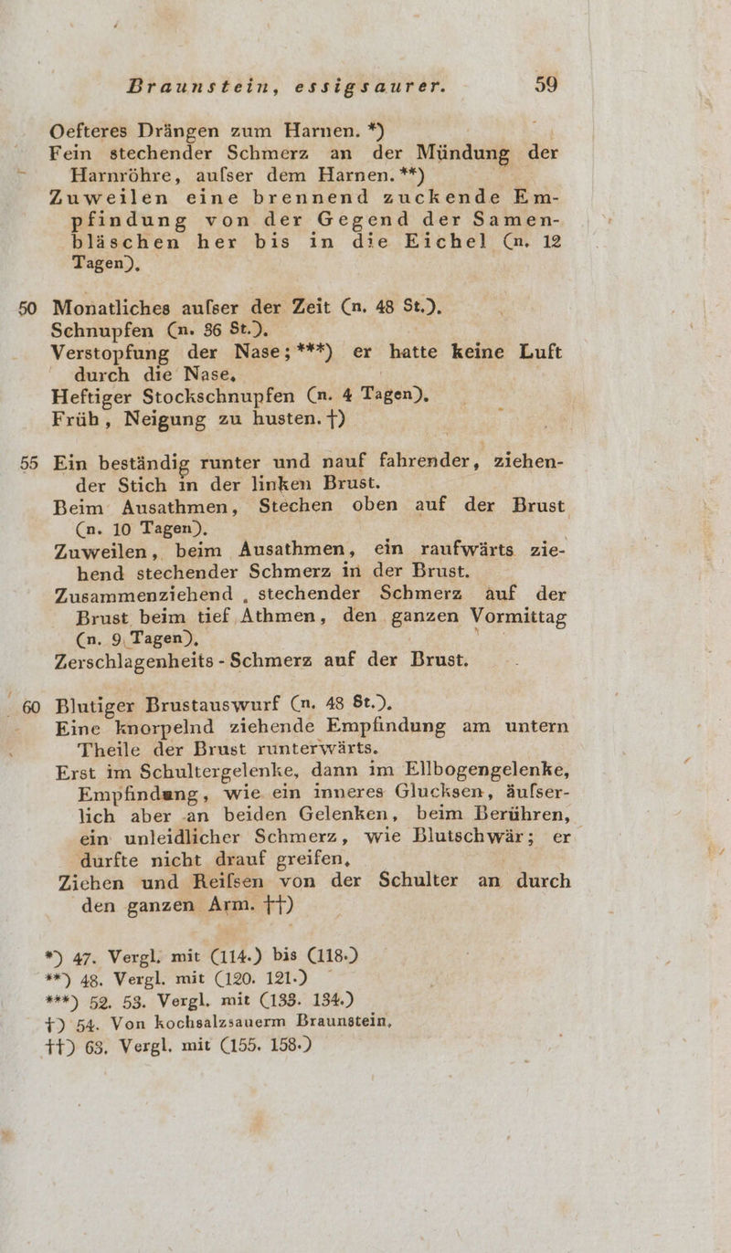 55 Oefteres Dringen zum Harnen. *) Fein stechender Schmerz an der Miindung der Harnrohre, aufser dem Harnen. **) Zuweilen eine brennend zuckende Em- pfindung von der Gegend der Samen- blaschen her bis in die Eichel @. 12 Tagen), Monatliches aulser der Zeit Cn. 48 St.), Verstopfung der Nase;***) er hatte keine Luft durch die Nase, Heftiger Stockschnupfen (™. 4 Tagen), Frih, Neigung zu husten. f) Ein bestandig runter und nauf fahrender, ziehen- der Stich im der linken Brust. Beim Ausathmen, Stechen oben auf der Brust Cn. 10 Tagen), . Zuweilen, beim _Ausathmen, ein rantyyarts zie- hend stechender Schmerz in der Brust. Zusammenziehend , stechender Schmerz auf der Brust beim tief, Athmen, den . iss i Vormittag (n, 9, Tagen), Zerschlagenheits - Schmerz auf der Brust, Blutiger Brustauswurf (n. 48 &amp;t.). Eine knorpelnd ziehende Empfindung am untern Theile der Brust runterwarts. Erst im Schultergelenke, dann im Ellbogengelenke, Empfindang, wie ein inneres Glucksen, Aufser- lich aber -an beiden Gelenken , beim Berithren, ein unleidlicher Schmerz, wie baerntce er durfte nicht drauf greifen, Zichen und Reifsen von der Schulter an durch den ganzen Arm. ;+)