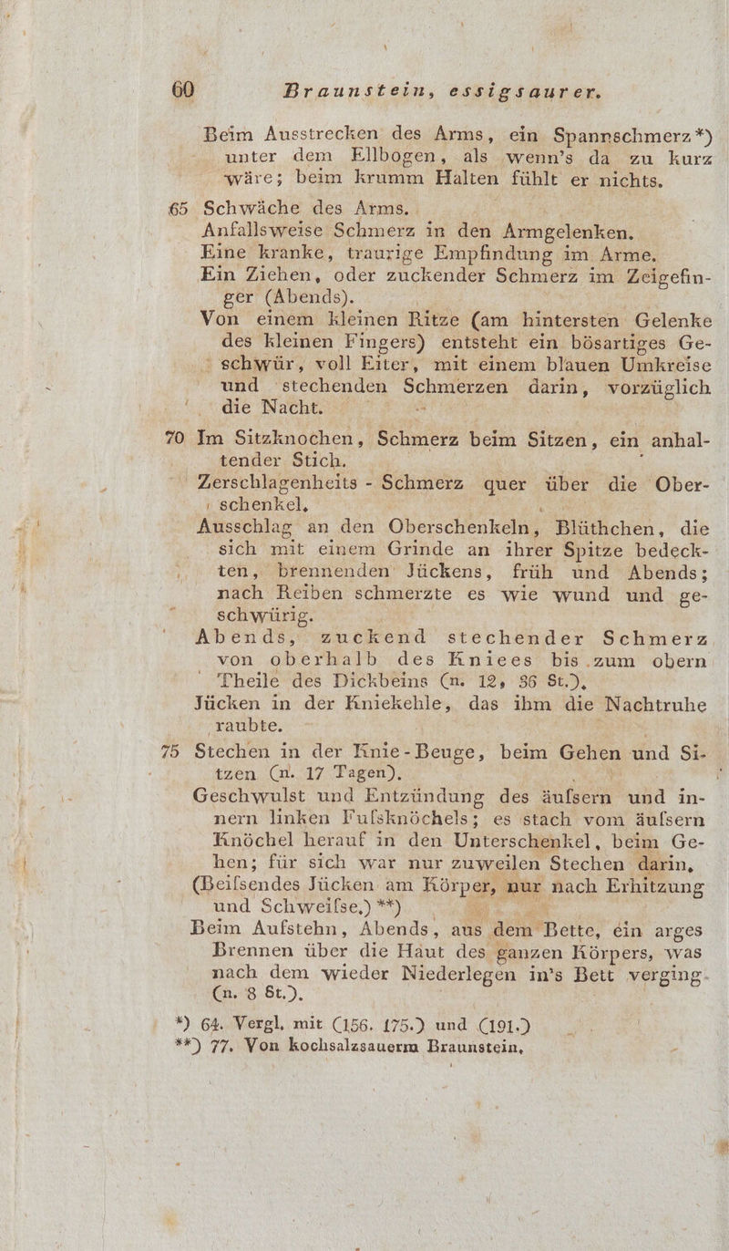 Beim Ausstrecken des Arms, ein Spannschmerz *) unter dem Ellbogen, als wenn’s da zu kurz wire; beim frit nae fuhlt er nichts. 65 Schwiiche des Arms. Anfallsweise Schmerz in den Armgelenken, Eine kranke, traurige Empfindung im. Arme. Ein Ziehen, oder zuckender Schmerz im Zeigefin- ger (Abends). | Von einem kleinen Ritze (am hintersten Gelenke des kleinen Fingers) entsteht ein bésartiges Ge- schwur, voll Eiter, mit einem blauen Umkreise und stechenden Schmerzen darin , vorziiglich ‘die Nacht. 70 Im Sitzknochen, Schmerz beim doeeue ein -anhal- tender Stich. -Zerschlagenheits - Schmerz quer tiber die Ober- , schenkel, Ausschlag an den Oberscheakony ii tichén , die sich mit einem Grinde an ihrer Spitze bedeck- 1, ) ten, brennenden Jiickens, friih und Abends; nach Reiben schmerzte es wie wund und ge- schwiirig. | von oberhalb des Kniees bis.zum obern Theile des Dickbeins (n. 12, 86 St.), Jiicken in der Kniekehle, das ibm die Nachtruhe -raubte. tzen (1. 17 Tagen), Geschwulst und Entztindung des sateen ita in- nern linken Pulsknochels 5 es stach vom 4dufsern Kinochel herauf in den Unterschenkel, beim Ge- hen; fiir sich war nur zuweilen Stechen: darin, “(Beilsendes Jiicken am hore am, nach Exhitzung und Schweilse,) **) | Beim Aufstehn, Abends, ats dem Bette, ein arges Brennen uber die Haut des - ganzen Kiorpers, was (n. 8 &amp;t.), *) 64. Vergl, mit (156. 175.) und C191.) **) 77. Von kochsalzsauerm Braunstein, | :