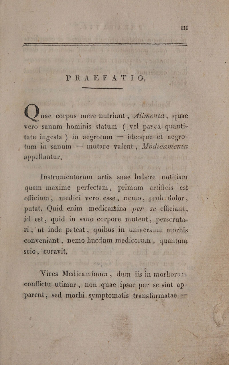 ii PIbA PATIO ()... corpus mere nutriunt , ZLimieta, quae vero sanum hominis statum ( vel parva quanti- tate ingesta ) in aegrotum — ideoque et aegro- appellantur, Instrumentorum artis suae habere notitiam quam maxime perfectam , primum artificis est officium , medici vero. esse, nemo, proh. dolor, putat, Quid enim medicamina per se efüciant, id est, quid in sano corpore mutent, perscruta- ri, ut inde pateat, quibus in universum morbis conveniant, nemo hncedum medicorum , quantum SCIO, curayit, Vires Medicaminum , dum iis in morborum conflictu utimur , non.quae ipsae per se sint ap-