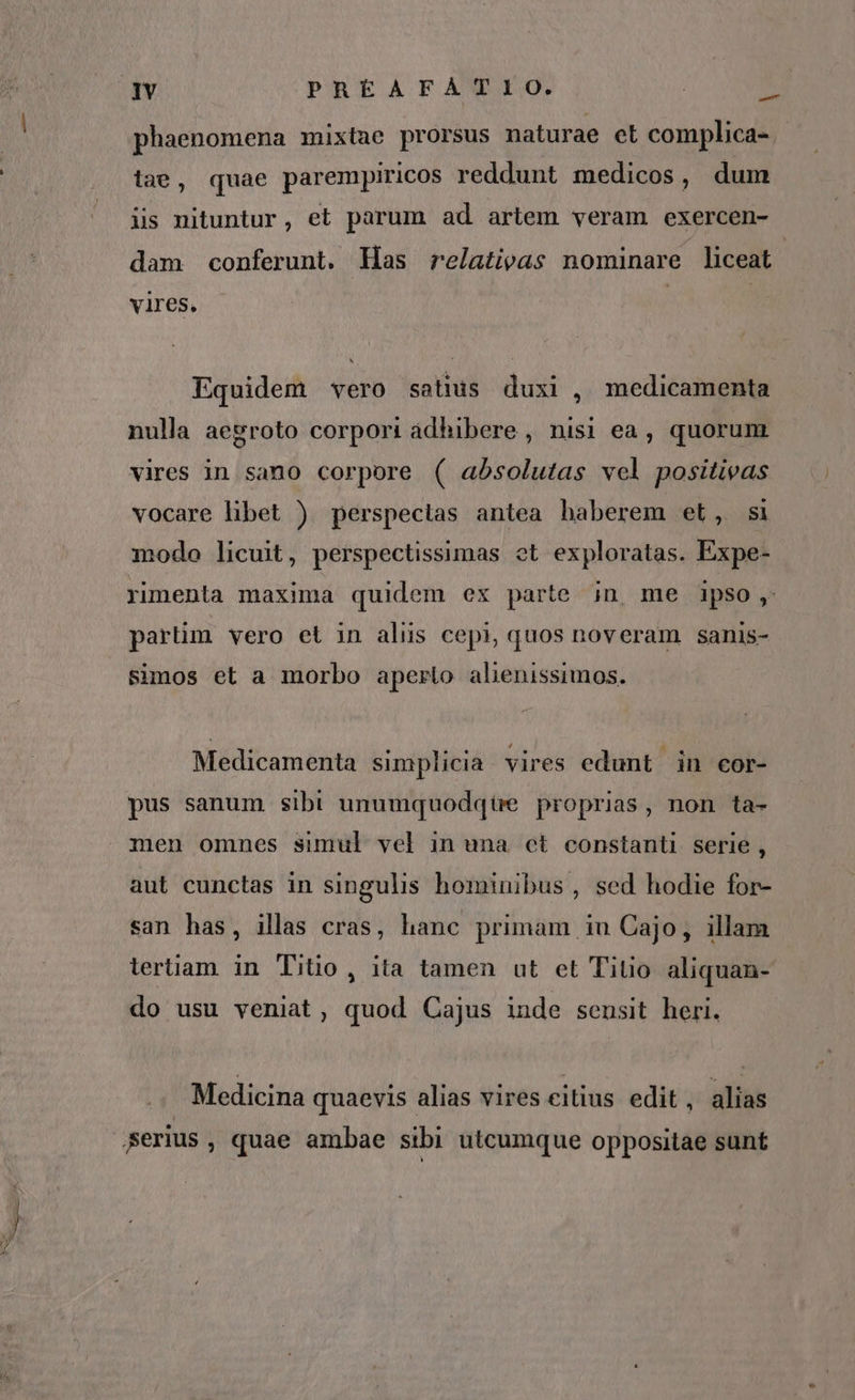 IY PREÉAFATIO. HE phaenomena mixtae prorsus naturae ct complica- - tae, quae parempiricos reddunt medicos, dum iss nituntur, et parum ad artem veram exercen- dam conferunt. Has relativas nominare liceat vires. Equidem vero satius duxi , medicamenta nulla aegroto corpori adhibere , nisi ea, quorum vires in sano corpore ( absolutas vel positivas vocare libet ) perspectas antea haberem et, si modo licuit, perspectissimas ot exploratas. Expe- rimenta maxima quidem ex parte jn me ipso, partim vero et in aliis cepi, quos noveram sanis- simos et a morbo aperto alenissimos. Medicamenta simplicia vires edunt in cor- pus sanum sibi unumquodqüe proprias, non ta- men omnes simul vel in una ct constanti serie , aut cunctas in singulis hominibus, sed hodie for- san has, illas cras, hanc primam iu Cajo, illam tertiam in Titio, ita tamen ut et Titio aliquan- do usu veniat, quod Cajus inde sensit heri. Medicina quaevis alias vires citius edit, alias