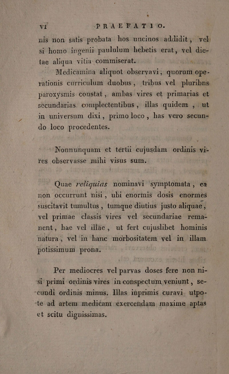 À VI PRAEFATIO. nis non satis probata hos uncinos addidit, vel si homo ingenii paululum hebetis erat, vel die- tae aliqua vitia. commiserat. . — Medicamina aliquot obseryavi, quorum ope- rationis curriculum. duobus, tribus vel pluribns paroxysmis constat, ambas vires et primarias et secundarias complectentibus, illas quidem , ut in universum dixi, primoloco, has vero secun- do loco procedentes. | Nonnunquam et térti cujusdam ordinis vi-. Fes observasse mihi visus sum. | Quae reliquias nominavi symptomata, ea non occurrunt nisi, ubi enormis dosis enormes suscitavit tumultus , tumque diutius justo aliquae - vel primae classis vires vel secundariae rema- nent, bae vel illae, ut fert cujuslibet hominis natura , vel in hanc morbositatem. vel in illam. Li À potissimum. prona. Per mediocres velparvas doses fere non ni- ^S1 primi ordinis vires in conspectum, veniunt, se- cundi ordinis minus. lllas inprimis curavi. utpo- ^ie ad artem medicam exercendam maxime aptas et scitu dignuissimas.