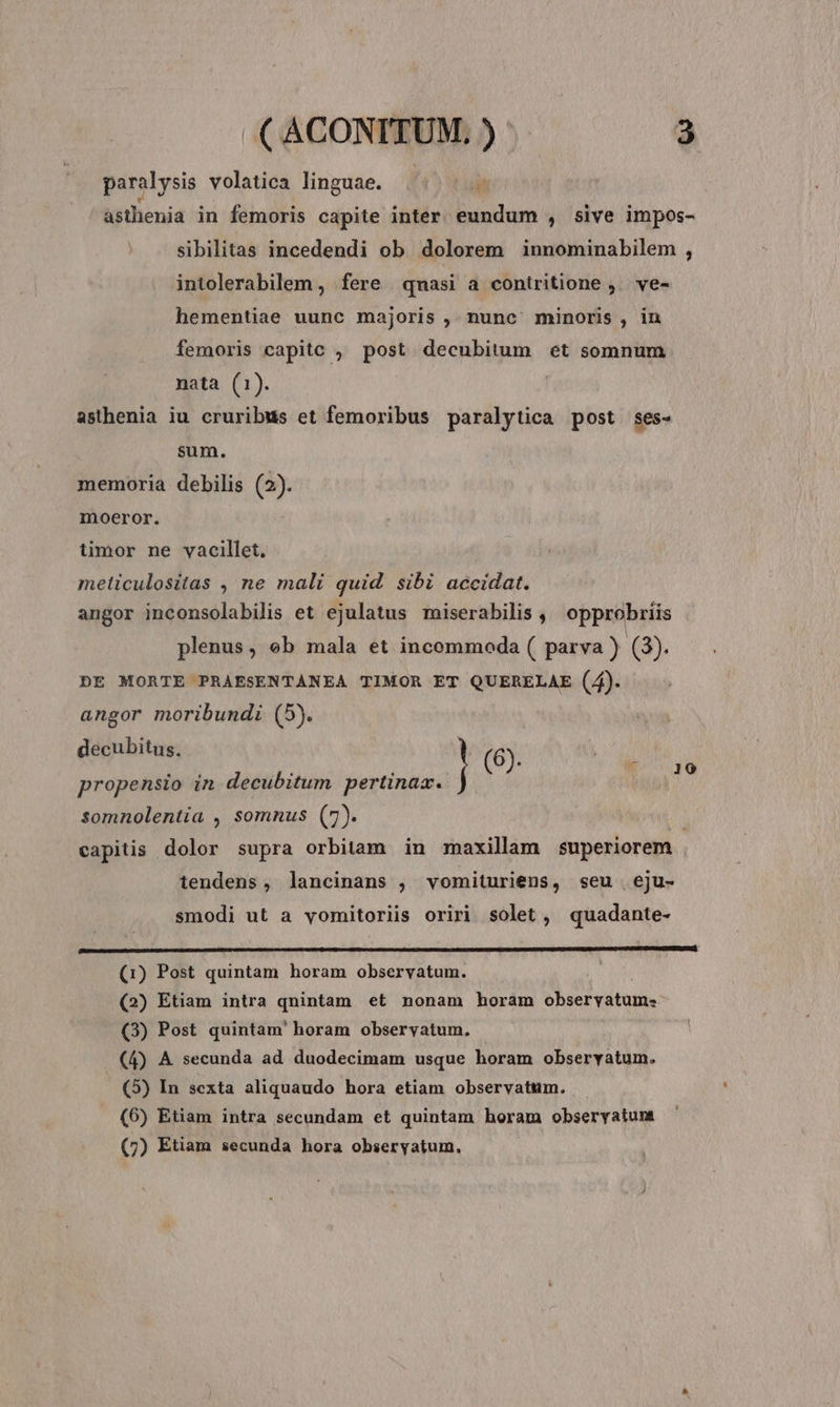 paralysis volatica linguae. Lui asthenia in femoris capite inter eundum , sive impos- sibilitas incedendi ob dolorem innominabilem , intolerabilem , fere qnasi a contritione ,. ve- hementiae uunc majoris ,. nunc minoris , in femoris capitc , post decubitum et somnum nata (1). asthenia iu cruribus et femoribus paralytica post ses- sum. memoria debilis (2). moeror. iimor ne vacillet, meliculositas , ne mali quid. sibi accidat. angor inconsolabilis et ejulatus miserabilis ,, opprobriis plenus, ob mala et incommoda ( parva ) 43). DE MORTE PRAESENTANEA TIMOR ET QUERELAE (4). angor moribundi (5). decubitus, | (6). propensio in decubitum pertinax. n somnolentia , somnus (7). | capitis dolor supra orbitam in maxillam superiorem tendens, lancinans , vomituriens, seu eju- smodi ut a vyomitoriis oriri solet, quadante- boe (1) Post quintam horam observatum. (2) Etiam intra qnintam et nonam horam observatum: (3) Post quintam' horam obseryatum. (4) A secunda ad duodecimam usque horam observatum. (5) In sexta aliquaudo hora etiam observatum. (6) Etiam intra secundam et quintam horam obseryatunt (7) Etiam secunda hora obseryatum.,