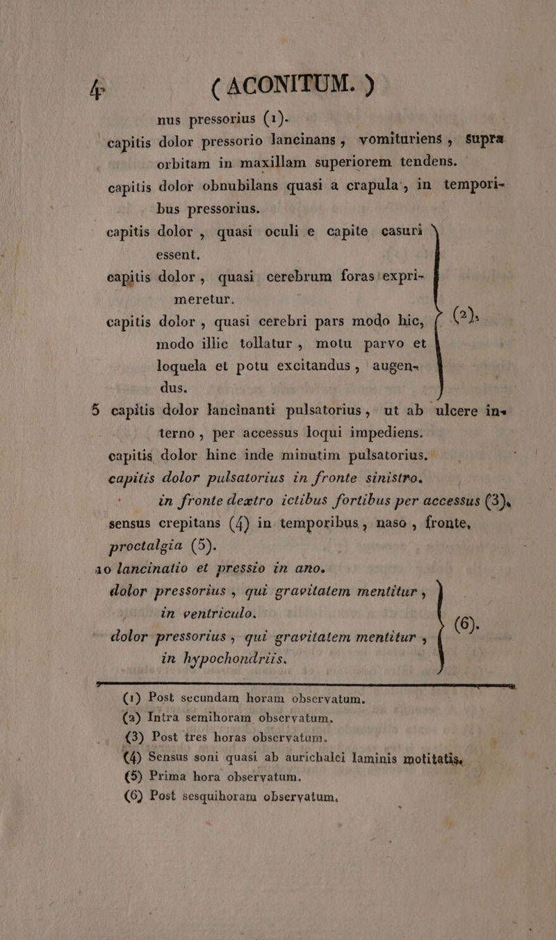 nus pressorius (1). | : capitis dolor pressorio lancinans, vomituriens , Supra orbitam in maxillam superiorem tendens. capitis dolor obnubilans quasi à crapula, in tempori- bus pressorius. capitis dolor , quasi oculi e capite. casuri essent. capitis dolor, quasi cerebrum foras expri- meretur. ; capitis dolor , quasi cerebri pars modo hic, (. (2). modo illie tollatur , motu parvo et loquela et potu excitandus , augen- dus. 5 capitis dolor lancinanti pulsatorius, ut ab ulcere in» terno, per accessus loqui impediens. capitis dolor hinc inde minutim pulsatorius. capitis dolor pulsatorius in fronte sinistro. ( in fronte dextro ictibus fortibus per accessus (3). sensus crepitans (4) in temporibus , naso , fronte, proctalgia (5). aio lancinatio et pressio in amo. dolor pressorius , qui graeitatem mentitur , in ventriculo. G dolor pressorius , qui gravitatem mentitur , (6). in hypochondriüis. (2) Intra semihoram observatum. (3) Post tres horas observatum. (4) Sensus soni quasi ab aurichalei laminis motitatis. (5) Prima hora observatum.