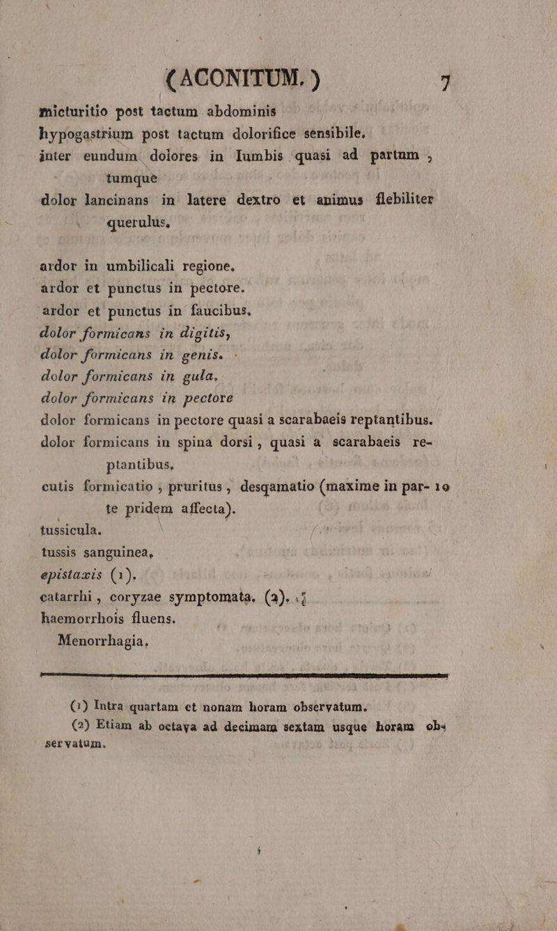 micturitio post tactum abdominis hypogastrium post tactum dolorifice sensibile, inter eundum. dolores in Iumbis quasi ad partum , tumque dolor lancinans in latere dextro et animus flebilter querulus, ardor in umbilicali regione, ardor et punctus in pectore. ardor et punctus in faucibus, dolor formicans in digitis, dolor formicans in genis. dolor formicans in gula. dolor formicans in pectore dolor formicans in pectore quasi a scarabaeis reptantibus. dolor formicans in spina dorsi, quasi a scarabaeis re- ptantibus, | cutis formicatio , pruritus, desqamatio (maxime in par- 1o te pridem affecta). tussicula. j tussis sanguinea, epistaxis (1). catarrhi , coryzae symptomata. (3). .; haemorrhois fluens. Menorrhagia, (1) Intra quartam. et nonam horam observatum. (2) Etiam ab octaya ad decimam sextam usque horam ob« ser vatum.