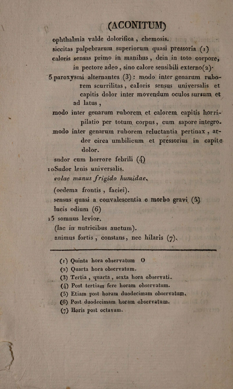 ? (t (ACONITUM) . ophthalmia valde dolorifica , chemosis. à siccitas palpebrarum superiorum. quasi pressoria (1) caloris sensus primo in manibus , dein in toto corpore, in pectore adeo , sino calore sensibili externo(2)- '5 paroxysmi alternantes (3): modo inter genarum rubo- rem scurrilitas, caloris sensus universalis et capitis dolor inter movendum oculos sursum et ad latus, modo inter genarum ruborem, et calorem. capitis horri- pilatio per totum, corpus, cum sapore integro. modo inter genarum ruborem reluctantia pertinax , ar- der circa umbilicum et pressorius in capite. dolor. sudor cum horrore febrili (4) 10Sudor lenis universalis. veolae manus frigido humidae. (oedema frontis , faciei). sensus quasi a convalescentia e morbo gravi (5) lucis odium (6) (Iac im nutricibus auctum). . animus fortis , constans, nec hilaris (7). N p z ACLWOUSSIDRM MU DU S T MENLARETIRT NUNT CRUCE ANDESRIUI UR UA ESO VILE MESE ME CETT UNEISE IS LTD E S EMT CVM SIUE TETREENENS SERRE: - Rs 2 c I PURCSEERIK A ORTERSERE EAT (r) Quinta hora obseryatum O (2) Quarta hora observatum. .. (3) Tertia , quarta , sexta hora observati. (4) Post tertiam fere horam observatum. (5) Etiam post horam duodecimam observatum. (6) Post duodecimam, horam observatum. (7) Horis post octavam.