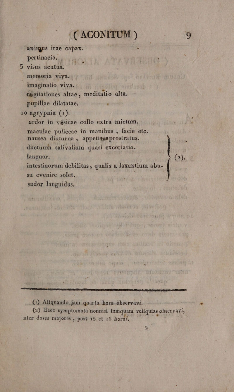 animus irae capax.  pertinacia. , ; 5 visus acutus. memoria viya..- imaginatio viva. cp.2itationes altae, iiudietio alta. pupillae dilatatae, . 10 agrypnia (1). ardor in vésicae collo extra mictnm. ,  maculae puliceae in manibus , facie etc. nausea diuturna , appetitgsprostratus. 1 ductuum salivalium quasi excoriatio. languor. | (2). intestinorum debilitas ; qualis a laxantium abu- su evenire solet, sudor languidus. : (1) Aliquando. jam quarta. bora-observyavi. (2) Haec eymptomata nonnisi tamquam rcliquiag ebscryaviy. nter doses majores , post 15 et :6 horas, —