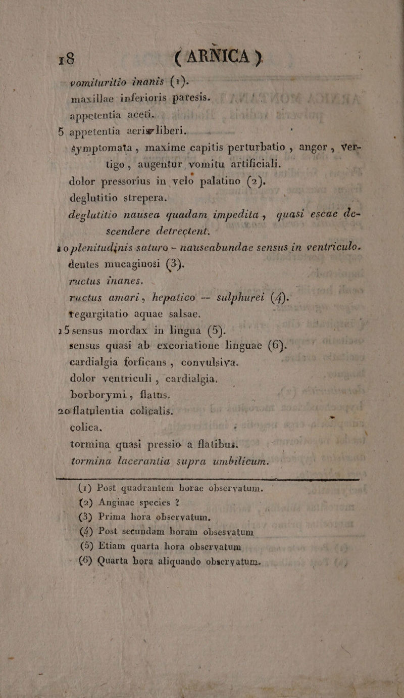 maxillae inferioris paresis. — '; '. appetentia aceti. 5 appetentia aerisp liberi. á I tigo, augentur vomitu artificiali. dolor pressorius in velo peianao (2). deglutitio strepera. deglutitio nausea quadam impedita. » quasi escae de- scendere detrectent., | à o plenitudinis saturo - nauseabundae sensus in eentriculo. dentes mucaginosi (3). ructus inanes. ructus amari, hepatico -- sulphurei [o tegurgitatio aquae salsae. 15sensus mordax in lingua (5). sensus quasi ab excoriatione linguae (6). cardialgia forficans , convulsiva. dolor veritriculi , cardialgia. borborymi, flatus, 2oflatulentia colicalis. colica. | : tormina quasi pressio a flatibus. tormina lacerantia supra umbilicum. (1) Post quadrantem horae observatum. (2) Anginae species ? (3) Prima hora observatum. (4) Post secundam horam obsesvatum | (5) Etiam quaria hora observatum (6) Quarta hora aliquando observatum. e *