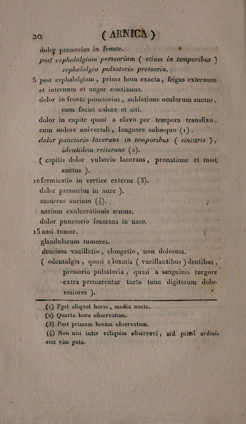 dolor pressorius in. fronte. * post cephalalgiam pressoriam ( etiam in temporibus cephalalgia pulsatorio pressoria. 5 post cephalalgiam , prima hora exacta, frigus externum et internum et angor continuus. | dolor in fronte punctorius, sublatione oculorum auctus, cum faciei calore et siti. dolor in capite quasi a clavo per tempora: wansfixo , cum sudore universali , languore subsequo (1). dolor puünctorio lacerans. in temporibus (| sinistris 3, identidem. reiterans (2). ( capitis dolor vulsorio lacerans, pronatione et tussi. auctus ). 10formicatio in vertice externe (3). dolor pressorius in aure ). susürrus aurium (4). narium exulcerationis sensus. dolor punctorio lacerans in maso. 15nasi tumor. | — | V glandularum tumores. dentium vacillatio , elongatio, non dolorosa. ( odontalgia , quasi a luxatis ( vacillantibus ) dentibus ,- pressorio pulsatoria , quasi a sanguinis turgore -extra premerentur tactu tunc dRitorum dolo- rOSiores ). ' (1) Post aliquot horas , media nocte. (2) Quarta hora observatum. (3) Post primam horam observatum. (4) Non nisi inter reliquias ebseryavi, sed primi ordinis esse vim puto. | |