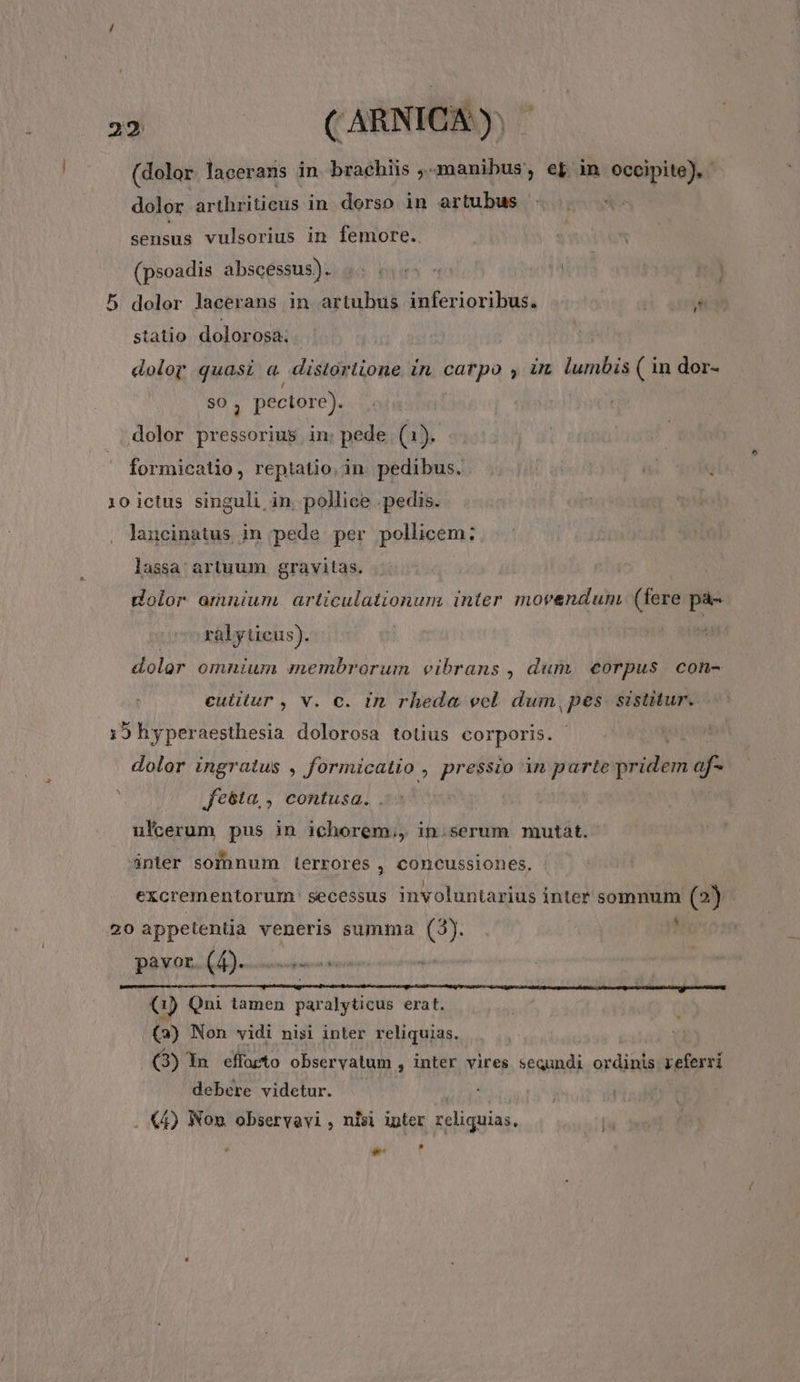 (dolor lacerans in brachiis ,-manibus, ef in occipite), dolor arthriticus in. dorso in artubus sensus vulsorius in femore. (psoadis abscessus). 4. «5 | dolor lacerans in artubus inferioribus. ! Me Ct statio dolorosa. dolor quasi a distortione in. catpo , im lumbis ( in dor- pectore). dolor pressorius in: pede (1). formicatio, reptatio.in. pedibus. 1o ictus singuli in. pollice . pedis. laucinatus in pede per pollicem: lassa: artuum. gravitas. dolor amuwum. articulationum inter morenduni (fere pà- ralyticus). dolor omnium membrorum vcibrans , dum. eorpus. con- culitur , v. c. in rheda vel. dum, pes sistitur. ;9hyperaesthesia dolorosa totius corporis. dolor ingratus , formicatio , pressio in parte ——À Je5ta,, contusa. ulcerum pus in ichorem,, in.serum mutat. inter sofnnum errores , concussiones. excrementorum secessus involuntarius inter somnum (2) 20 appetentia veneris summa (3). ; pavor. (4). 0) Qni tamen paralyticus erat. Q) Non vidi nisi inter reliquias. (3) In. effoeto observatum , inter vires sequndi ordinis referri debere videtur. (4) Non observavi, nisi ipter reliquias, Ld e