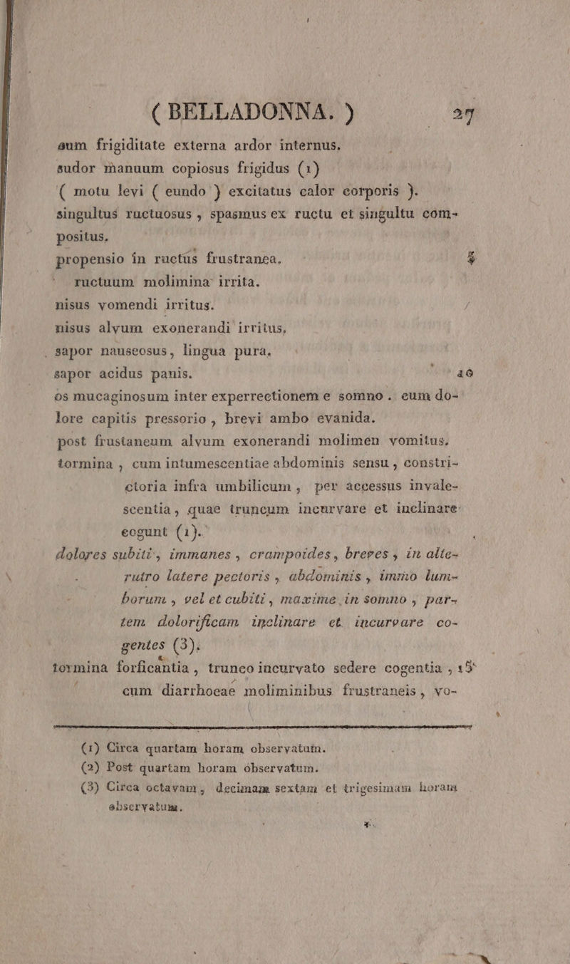 eum frigiditate externa ardor internus, sudor manuum copiosus frigidus (1) ( motu levi ( eundo ) excitatus calor corporis ).- singultus ructuosus , spasmus ex ructu et singultu com- positus, » i propensio in ructus frustranea, $ ructuum molimina' irrita. nisus yomendi irritus. nisus alvum exonerandi irritus, . Sapor nauseosus, lingua pura. sapor acidus panis. FI: os mucaginosum inter experrectionem e somno . eum do- lore capitis pressorio , brevi ambo evanida. post frustaneum alvum exonerandi molimen vomitus. tormina , cum intumescentiae abdominis sensu, constri- cloria infra umbilicum , per accessus invale- scentia, quae truncum inenrvare et inclinare: eogunt (1). dolores subiti, immanes , crampoides , breres , in alte- rutro latere pectoris , abdominis , immo lum- borum , vel et cubiti , maxime, in somno , par- zen, dolorifüirlam inclinare et incureare co- gentes (3). tormina forficantia , truneo incuryato sedere cogentia , 1» cum diarrhoeae moliminibus frustraneis . vO- Y (1) Circa quartam horam observatum. (2) Post quartam horam óbservatum. (3) Circa octavam , decimam sextam et trigesimam horam ebservatum.