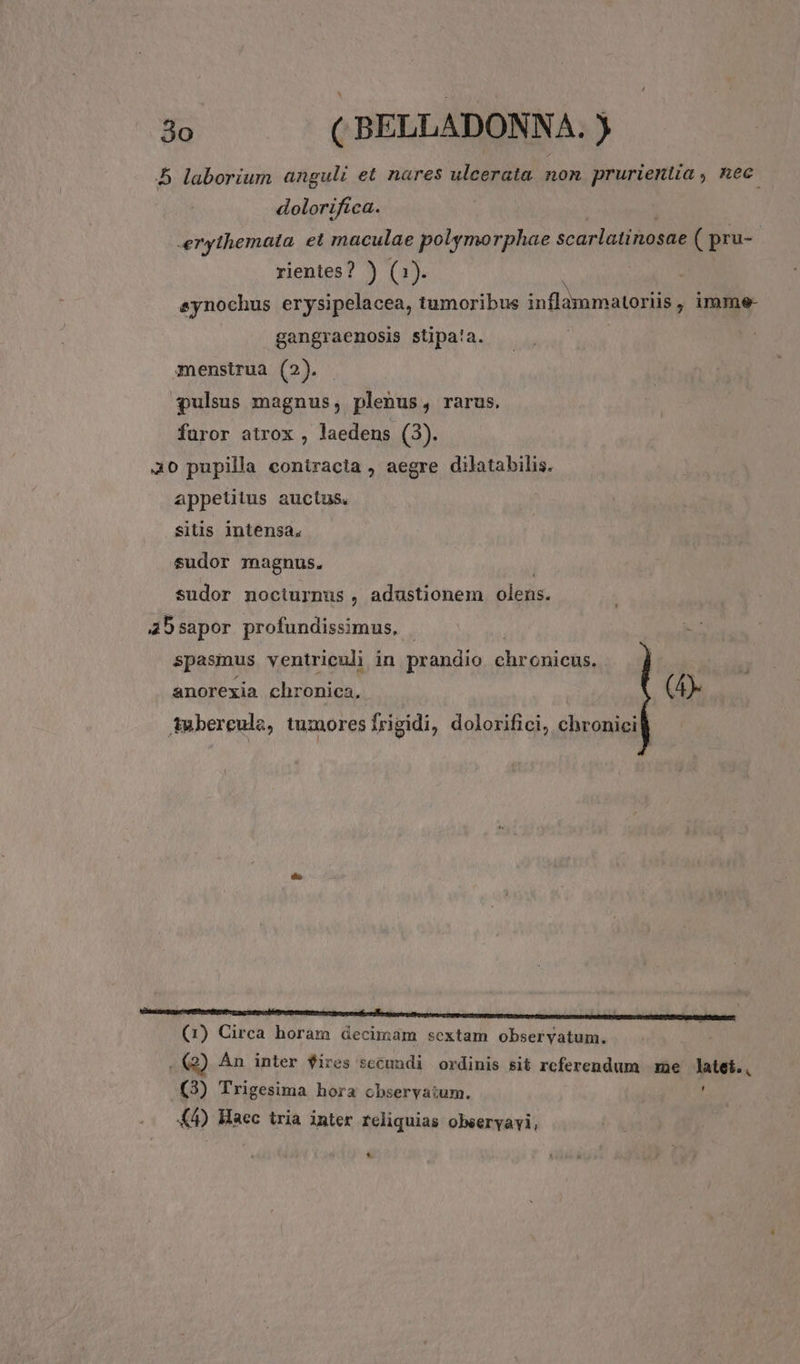 5 laborium anguli et nares ulcerata non prurientia , nec. dolorifíca. erythemata. et maculae polymorphae scürlatinnsdE ( pru- rientes? ) (1). ; synochus erysipelacea, tumoribus inflammatoriis , imme- gangraenosis stipa!a. menstrua (2). pulsus magnus, plenus, rarus. furor atrox , laedens (3). 40 pupilla contracta , aegre dilatabilis. appetitus auctus sitis intensa, sudor magnus. sudor nociurnus , adustionem olens. 5sapor profundissimus, | spasmus ventriculi in prandio ehrnsioge anorexia chronica, | (4 Amberceule, tumoresfrigidi, dolorifici, chronicil (1) Circa horam decimam sextam obseryatum. | . €Q) An inter fires secundi ordinis sit referendum me Jatet., (3) Trigesima hora observatum. K4) Haec tria inter reliquias observavi, *