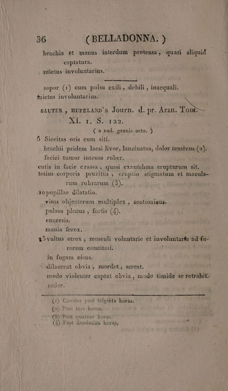 brachia ét manus interdum protensa, quasi aliquid captatura. niictas involuntarius. sopor (1) cum pulsu exili , debili , inaequali. fictus involuntarius. t SAUTER , HUFELAND's Journ. d. pr. Árzn. Toni: XI. 1. 8.51232. . ( a rad. granis octo. ) 5 Siccitas oris cum siti. brachii pridem laesi livor, lancinatus, dolor tensivus (2). faciei tumor intense ruber. cutis in facie €rassa , quasi exantehma erupturum sit. tolius corporis pruritus , cruptio stigmatum et macula- rum.rubrarum (2. jjopupiillae dilatatio. | visus objectorum multiplex , scotomiets; pulsus plenus , fortis (4). enuresis. mania ferox. T 15vultus atrox , misculi voluntarie et inyoluntarte ad fa- rorem concitau. ] ' in fugam nmisus. dilacerat obvia , mordet, screat. modo violenter captat obvia, mode timide se retrahit; sudor. | nM SÉ á ÉÓÓrBoossm x ————— (i) Ciroter post triginta horas. P4 H h*.  (2) Post tres horas. (5yPost quatnor horas. LN eq APO s VERON RES QR