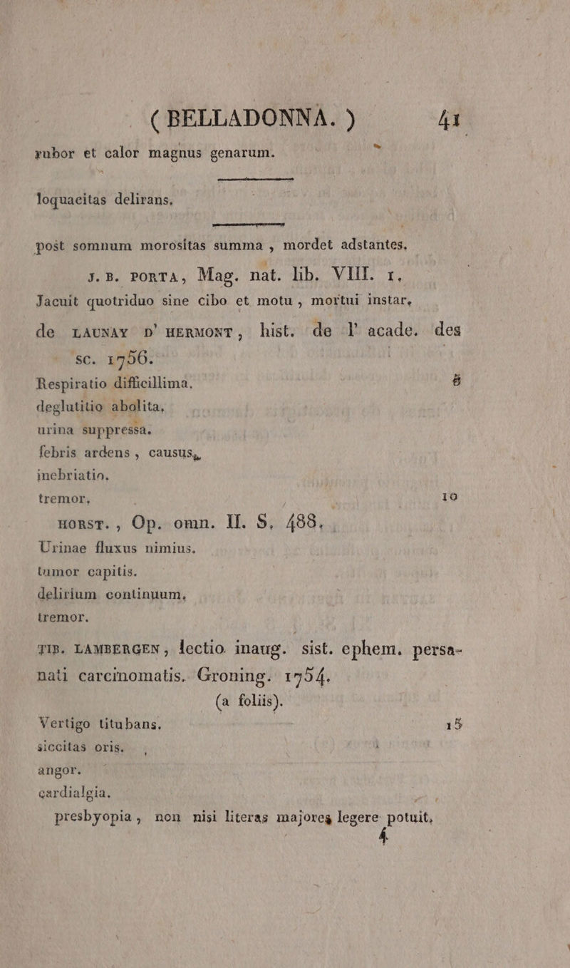 yubor et calor magnus genarum. mme ri Raetia loquaeitas delirans. post somnum morositas summa , mordet adstantes. j. B. PORTA, Mag. nat. lib. VIII. r, Jacuit quotriduo sine Cibo et motu , mortui instar, Sc. 1756. Respiratio difficillima. » deglutitio abolita, urina suppressa. febris ardens , causus,, inebriatio. tremor, HonsT. , Op. omn. Il. S, 488. Urinae fluxus nimius. timor capitis. delirium. continuum. iremor. 8 190 nati carcmomatis. Groning. 1754. (a foliis). Vertigo titubans, | | siccitas oris. , angor. cardialgia. 15