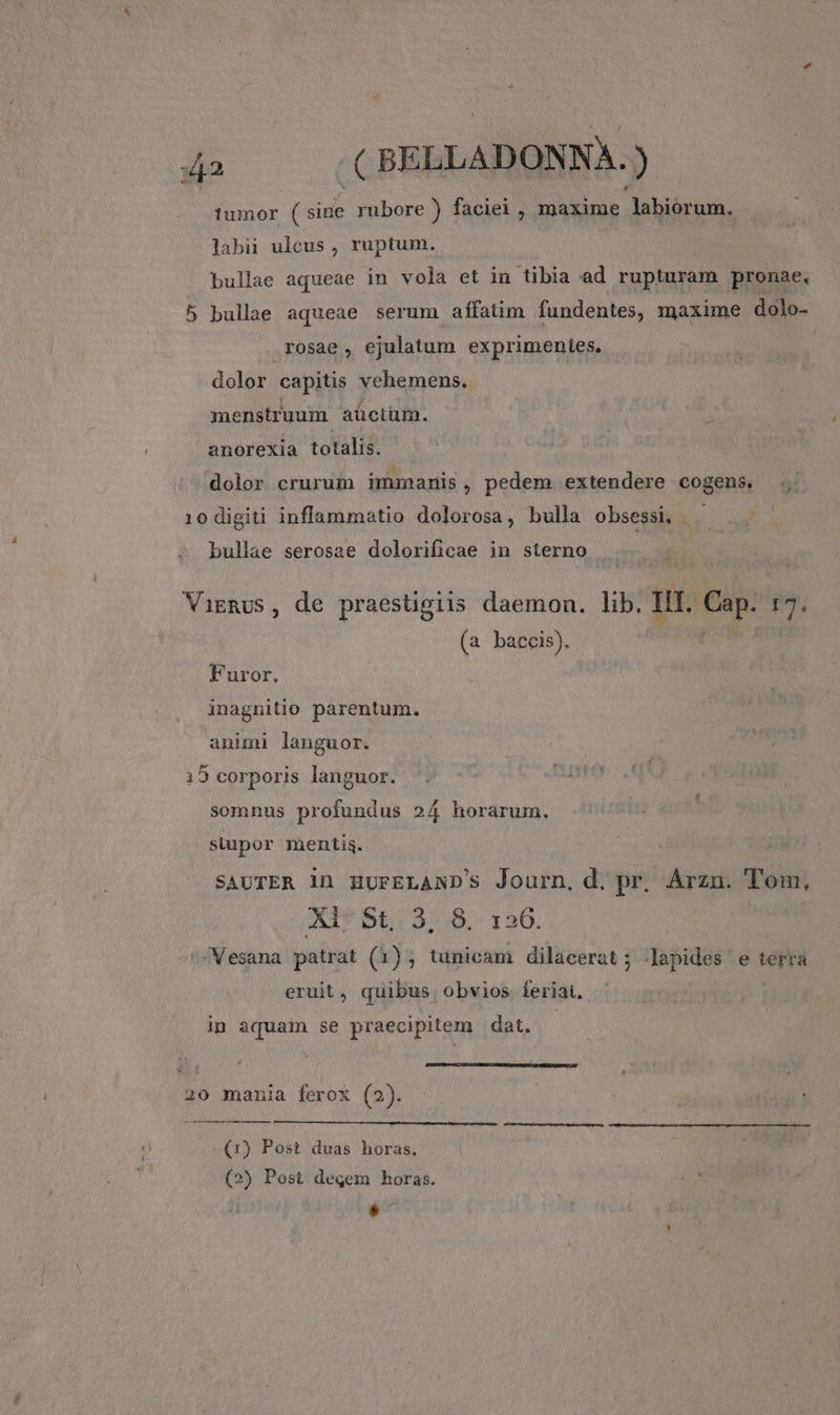 tumor sid rubore ) faciei , maxime -Jabiórum. labii ulcus , ruptum. bullae aqueae in vola et in tibia ad rupturam pronae, 5 bullae aqueae serum affatim fundentes, maxime dolo- rosae , ejulatum exprimentes. dolor capitis vehemens. menstruum aüctüm. anorexia totalis. dolor crurum immariis , pedem extendere cogens. 10 digiti inflammatio dolorosa, bulla obsessi, bullae serosae dolorificae in sterno Vignus, de praestgiis daemon. lib. IIT. Cap. :7. (a baccis). Furor, inagnitio parentum. animi languor. 15 corporis languor. somnus profundus 24 horarum. stupor mentis. SAUTER in HUFELAND'S Journ, d. pr, Arzm. Tol XL St, 3, 8, 126. /Vesana patrat (1); tunicam dilacerat; Japides e terra eruit, quibus. obvios. feriat. in aquam se praecipitem dat. 20 mania ferox (2). (1) Post duas horas, ; | (2) Post degem horas. LÀ