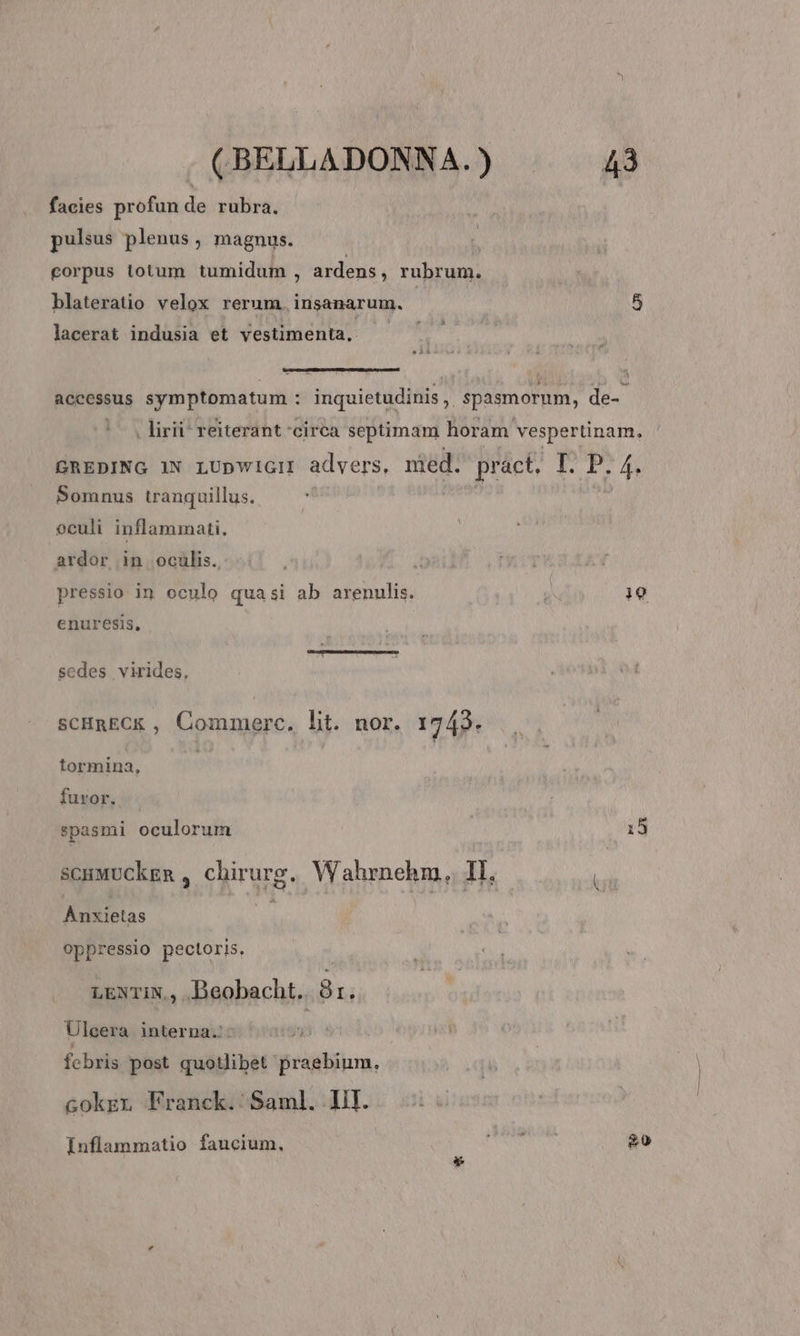 facies profun de rubra. pulsus plenus, magnus. corpus totum tumidum ; ardens, rubrum. blateratio velox rerum. insanarum. | 5 lacerat indusia et vestimenta, —— 22 accessus symptomatum : inquietudinis,. spasmorum, de- |o. liri reiterant circa septimam horam vespertinam. GREDING 1N LUpWwiGH advers, med. práct. I. P. 4. Somnus tranquillus. oculi inflammati, ardor in oculis. pressio in oculo qua si ab arenulis. b Hu enuresis, scdes virides, SCHREC&amp; , Commerc. lit. nor. 1743. tormina, furor. spasmi oculorum | 15 scuMUCkgn , chirurg,. Wahrnehm,. II, Anxietas 3n oppressio pectoris, LENTIN,, Beobacht.. 8r. Ulcera interna... TES, ! febris post quotlibet praebium. Gokzn Franck.:/Saml. Hil. Inflammatio faucium, disse 20