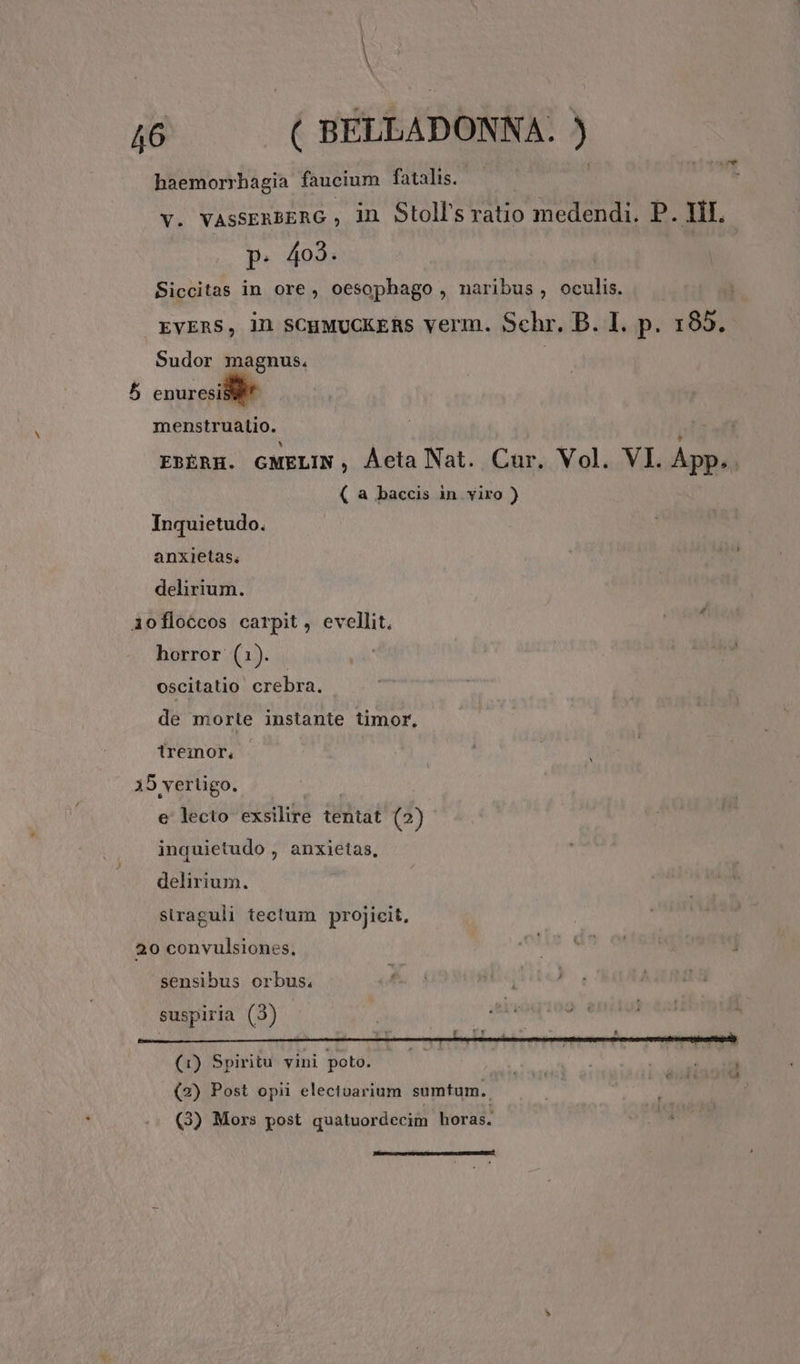 haemorrhagia faucium fatalis. | V. VAsSERBERG , in Stoll's ratio medendi. P. HI. p. 403. Siccitas in ore, oesophago , naribus, oculis. EVERS, 1n SCHMUCKERS verm. Schr. B. I. p. 185. Sudor magnus. | 5 enuresi menstruatio. 1f EBERH. GMELIN, Áeta Nat. Cur. Vol. VI. App. . ( a baccis in viro ) Inquietudo. anxietas. delirium. iofloccos carpit, evellit. horror (1). oscitatio crebra. de morte instante timor, iremor, 35 vertigo. e lecto exsilire tentat (2) inquietudo , anxietas, delirium. siraguli tectum projicit, 20 convulsiones, sensibus orbus. suspiria (3) | i deni | (1) Spiritu vini poto. T REUS doit (2) Post opii electoarium sumtum. (3) Mors post quatuordecim horas. bak. Dope DAL WTCC OPI RTNLT