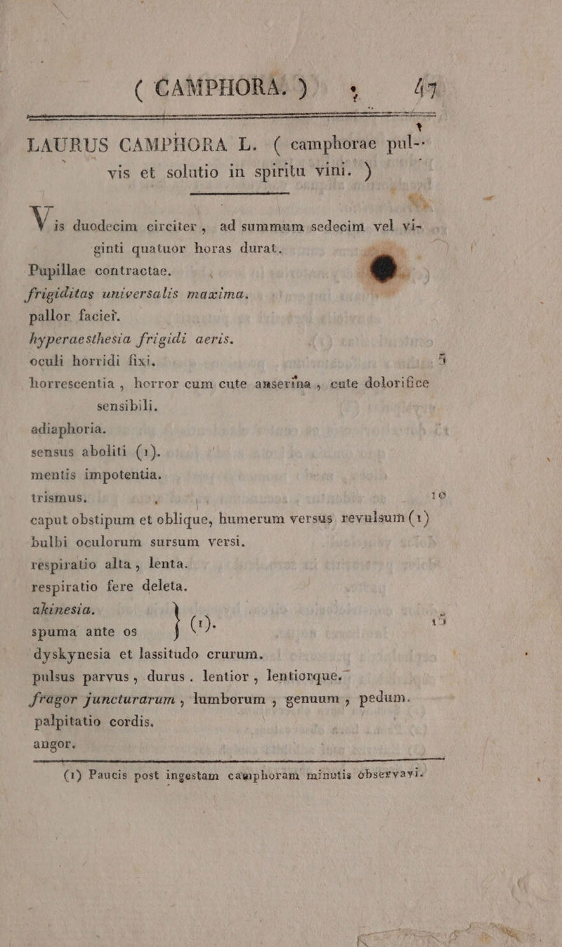 ( CAMPHORAL) «. — £44 LAURUS CAMPHORA L. ( camphorae pul vis et solutio in spirita vini. ) $^. Vi duodecim circiter ,| ad summum sedecim vel vi- ginti quatuor horas durat. Pupillae contractae. N frigiditas unieersalis maxima. pallor. faciei. hyperaesthesia frigidi aeris. oculi horridi fixi. Qu horrescentia , horror cum cute anmserina , cute dolorifice sensibili. | adiaphoria. sensus aboliti (1). mentis impotentia. trismus. 109 LI | : » caput obstipum et oblique, humerum versus vevulsum (s ) bulbi oculorum sursum versi. respiratio alta, lenta. respiratio fere deleta. akinesia. (1). i spuma ante os ! dyskynesia et lassitudo crurum. et pulsus parvus , durus. lentior, lentiorque.- fragor juncturarum , lumborum , genuum , pedum. palpitatio cordis. j angor. (1) Paucis post ingestam cawphoram minutis observavi.