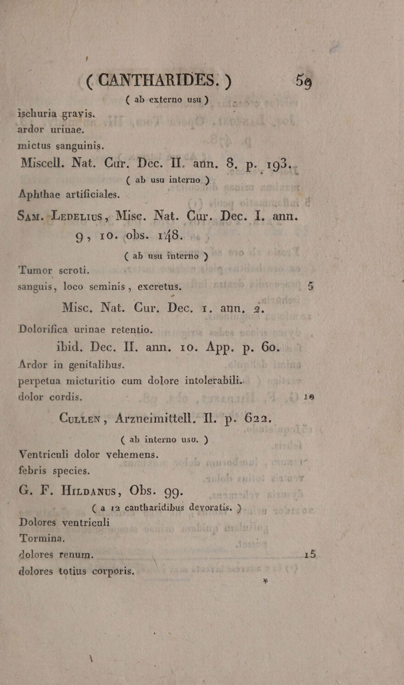 , ( CANTHARIDES. i) 5e ( ab externo usu) ischuria.gravis. . i ardor urinae. | mictus sanguinis. Miscell. Nat. Cur. Dec. II. aun. 8, p. j 193... ( ab usu interno ) Aphthae artificiales. Saw.-LrpELivs , Misc. Nat. Cur. Dec. I. ann. 9, 10. obs. 148. ( ab usu interno ) Tumor scroti. sanguis, loco seminis , excretus. 5 Misc. Nat. Cur. Dec. x. ann, 3. Dolorifica urinae retentio. ibid. Dec. II. ann. 10. Kot. p. 60.. Ardor in genitalibus. perpetua micturitio cum dolore intolerabili. dolor cordis. 18 CurrtEN, Arzneimittell, Tl. p. 622. ( ab interno usu. ) Ventriculi dolor vehemens. febris species. G. F. Hinsawvs, Obs. 99. ( a 12 cantharidibus devoratis. ) Dolores ventrienli Tormina. dolores renum. ! 15 dolores totius corporis.