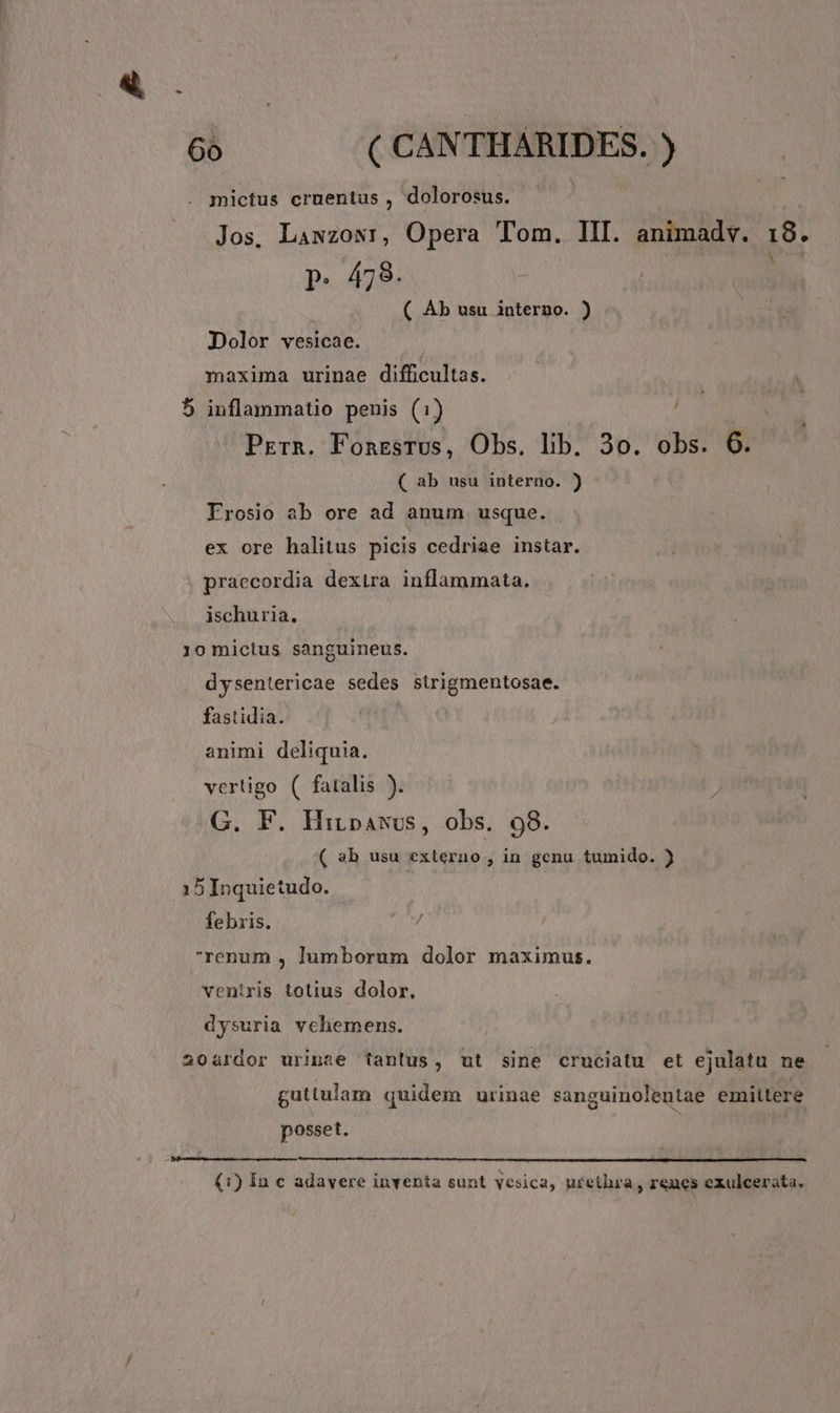 mictus cruentus , dolorosus. Jos, Lawzowr, Opera Tom. III. animadv. 18. p. 478. | : ( AÀb usu interno. ) Dolor vesicae. maxima urinae difficultas. 5 inflammatio penis (1) Prrn. FonrsTus, Obs. lib. 3o. obs. 6. ( ab usu interno. ) Frosio ab ore ad anum usque. ex ore halitus picis cedriae instar. : praecordia dextra inflammata, ischuria. 10 mictus sanguineus. dysentericae sedes sirigmentosae. fastidia. | animi deliquia. vertigo ( fatalis ). G. F. Hibawsus, obs. 98. ( »b usu externo, in genu tumido. ) 15Inquietudo. febris. 7 renum , lumborum dolor maximus. ventris totius dolor. dysuria vehemens. | 204ürdor urinae tantus, ut sine cruciatu et ejulatu ne guttulam quidem urinae sanguinolentae emittere posset. (1) In € adavere inventa sunt yesica, urethra , r&amp;ucs exulcerata.