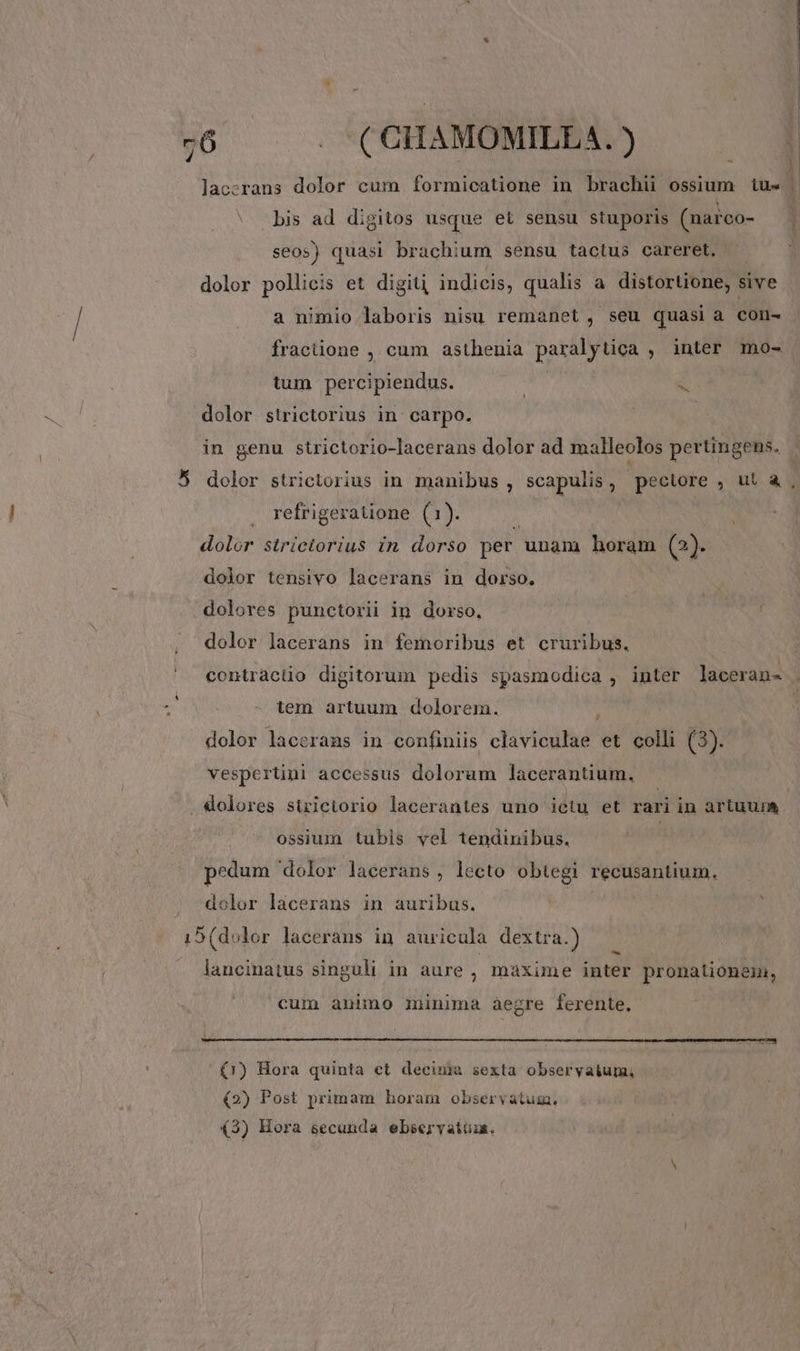 7:6 . . (CHAMOMILEA.) lac:rans dolor cum formicatione in brachii ossium. tu« bis ad digitos usque et sensu stuporis (narco- seos) quasi brachium sensu tactus careret. dolor pollicis et digiti, indicis, qualis a distortione, s sive a nimio laboris nisu remanet , seu quasi a con- fracüone , cum asthenia paralytica , inter mo- tum percipiendus. a dolor strictorius in carpo. in genu strictorio-lacerans dolor ad malleolos pertingens. 5 dolor strictorius in manibus , scapulis , pectore , ut à , refrigeratione (1). | dolor strictorius in dorso per unam horam (2)- dolor tensivo lacerans in dorso. dolores punctorii in dorso, : dolor lacerans in femoribus et cruribus, contracüo digitorum pedis spasmodica , inter laceran- tem artuum dolorem. dolor lacerans in confiniis claviculae et colli (3). vesperüni accessus dolorum lacerantium, . dolores sirictorio lacerantes uno ietu et rari in artuum ossium tubis vel tendinibus. | pedum dolor lacerans , lecto obtegi recusantium. dolor lacerans in auribus. 15 (dolor lacerans in auricula dextra.) i . lancinatus singuli in aure , maxime inter pronationem, cum animo minima aegre ferente, (1r) Hora quinta et decuna sexta obseryaium, (2) Post primam horam observatum.