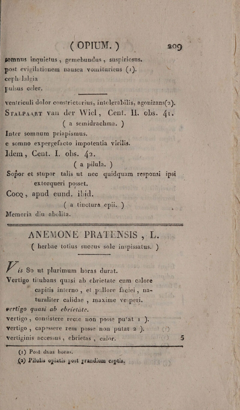 Bomnus inquietus , gemebundus , suspiriosus, post evigilationem nausea vomiluriens (1). ^ - ceph. lalgia | pulsus celer. ventriculi dolor constrictorius, intclerabilis, agonizans(?). SraLPaART vau der Wiel, Cent. ll. obs. 41. ( a semidrachma. ) Inter somnum priapismus. e somno expergcefacto impotentia virilis. - Jdem, Cent. I. obs. 42. | ( a pilula. ) Sopor el stupor talis ut nec quidquam responsi ipsi exiorqueri posset. Coco, apud eund. ibid. (.a tinctura .opii. j Memoria diu abolita. ANEMONE PRATENSIS ,. L. ( herbae totius succus sole inspissatus. ) LA 80 ut plurimum horas durat. Vertigo titubans quasi ab ebrietate cum calore ' eapitis interno , et pillore faciei, na- turaliter calidae , maxime ve:peri. eertigo quasi ab ebrietáte. vertigo , consistere recte non posse pu'àt 1 ). vertigo , capessere rem posse non putat 2 ). »Nerüginis accessus , ebrietas , calor. nm. em MÀ MM MÀ MÓN A IINPL Yep tur (1) Post duas horas. J (2) Pilulis opiatis post prandium captis,