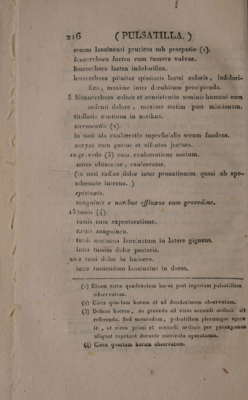 46 . CPODSORDBAS sensus lancinanti prurieus sub praeputio (1). eucorrhoea lactea eum tumore vulvae. leucorrhoea lactea indolorifica. leuccrrhoca pituitae spissioris lactei coloris, indolori- fica, maxime inter decubitum pereipienda. - 5 blennorrhoea colore et consistentia seminis humani cum ardenü dolore , maxime statim | post. miciionem, titllatio continua in naribus. sternutatio (2). in nasi ala exulceratio superficialis serum fundens. coryza cum gus!us et olfictus jac!ura. 10 gr. vedo (3) cuin exulceratione narium, : nares obturaiae , exulceratae., : ; (in nasi radice dolor inter pronationem quasi ab apo- sihemate interno. ) epistaais. sanguinis e naribus effluzus cum graveedine. 15 tussis (4). ; f. iussis cuin expectoratüone. iussis sanguinea. tussi; nocturna lancinatum in latere gignens. inler tussim dolor pectoris. 20a tussi dolor iu humero. inter tussieudüm lancinatus in dorso. pd ——— (1!) Etiam circa quadrantem horae post ingestam pulsatillam o bser vatum. (2) Circa quartam horam et ad duodecimam observatum, referenda, Sed monendum, -palsatillam plerumque agere it. , ut vires primi et secundi ordinis per paroxysmos aliquot repetant durante curriculo operationis, (4) Circa quartam horam observatum. E