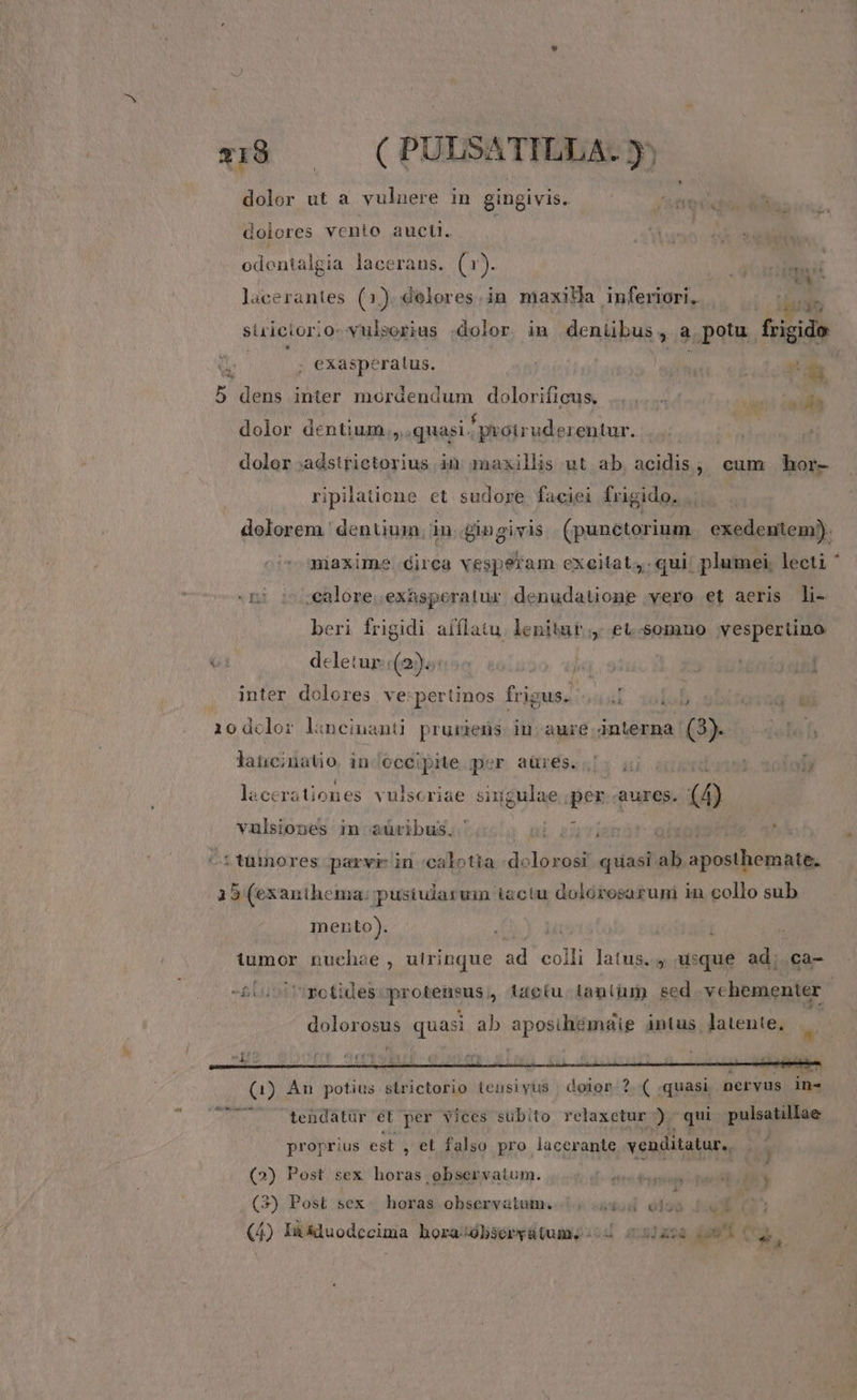 x18. (PULSATILLA. y dolor ut a vulnere in gingivis. dolores vento aucti. à; odentalgia lacerans. (1r). pu lacerantes (3) delores.in maxilla inferiori. surieior:o: vulsorius :dolor. im denübus, a potu. 4 i ; exaspc 'ratus. ; E 5 dens inter mordendum dolorifieus, |... dic So dolor dentium quasi. protrudezentur. dolor vr tom in maxillis ut ab. acidis, cum hor- ripilatione et sudore faciei frigido. .. dolorem. dentium. in £ingivis (punetorium exedentem). maxime dirca vesperam exeitat , qui plumei, lecti ' (n) s ealoresexasperatur denudatione vero et aeris li- beri frigidi afflatu. lenitatr,. et.-somno vespertino T deleturi(o)ocon à » jug.9 3 tenis gt inter dolores | ve:pertinos frigus. wol afa 10dclor lincinanti pruriens in aure interna Min lancinatio in/oceipite per aüres.;. ;j 1. 20Íoly lacerationes vulscriae sing gulae s aures. d vulsiones in aüribus, b au i ^ttümores parvi in 'calotia e ;lorosr aiia al CB ERANIAE 5 (exanthema: Ow iactu doiórosarumi in collo sub mento). j tumor nuchae , utrinque ad colli latus. ; usque ad; . ca- -&amp;Luoi rmotides: protensus, taotu tantüm scd. vchementer | dolores quasi ab aposilitmngie intus latente. éx e é*ü ( dub Nr te tendatür ét per vices subito relaxctur ) qui pulsatillae proprius est , et. falso pro lacerante venditatur.. (2) Post sex horas observatum. (3) Post sex | horas observatum. | 5d ól28