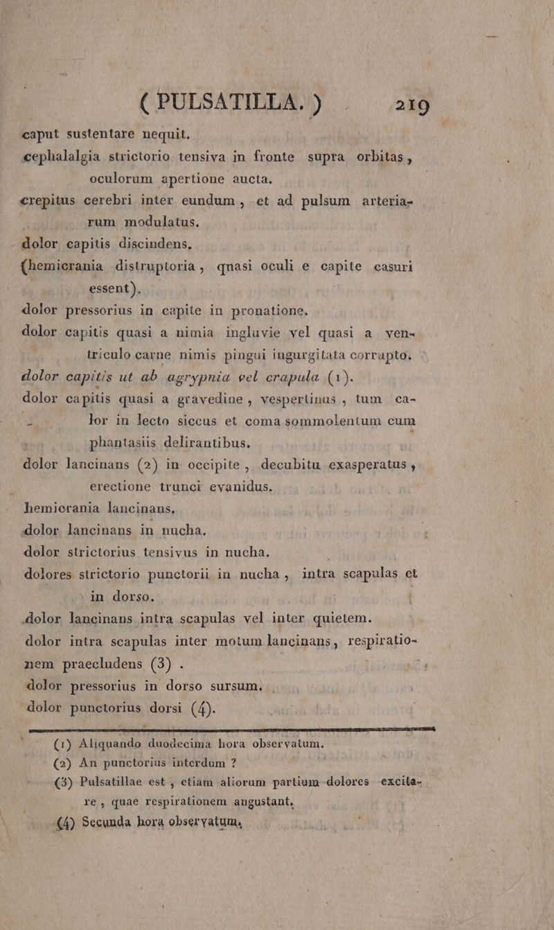 caput sustentare nequit. cephalalgia strictorio. tensiva in fronte supra orbitas, oculorum apertione aucta. C€repitus cerebri inter eundum , et ad pulsum arteria- : . rum modulatus. dolor capitis discindens, (hemicrania distruptoria , qmasi oculi e capite casuri essent). - dolor pressorius in capite in pronatione, dolor capitis quasi a nimia ingluvie vel quasi a ven« iriculo carne nimis pingui iungurgitata corrapto. dolor capitis ut ab agrypnia eel crapula. (1). dolor capitis quasi a gravedine , vesperüinus , tum | ca- E add lor in lecto siccus et coma sommolentum cum phantasiis delirantibus. dolor lancinans (2) in occipite ,, decubitu exasperatus , erectione trunci eyanidus. hemierania lancinans. dolor lancinans in nucha. dolor strictorius tensivus in nucha. dolores sirictorio punctorii in nucha , intra scapulas et | in dorso. .dolor lancinans intra scapulas vel inter quietem. dolor intra scapulas inter motum lancinans, respiratio- nem praecludens (3) . dolor pressorius in dorso sursum. dolor punctorius dorsi (4). C——€—————— HER 1 (1) Aliquando duodecima hora observatum. (2) Àn punctorius interdum ? (3) Pulsatillae est , etiam aliorum partium dolores excita- re, quae respirationem angustant, (4) Secunda hora observatum,