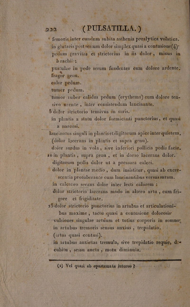 1 TTD ( PULSATILLA. ) ' femoris inter eundnm kB ta asthenia BétaHyr dod volatica, in glutaeis post sessum dolor simplex quasi a contusione(4)- pedum gravitas et strictorius in iis dolor , minus ? brachii: r fr agor genu. ' calor pedum. tumcr pedum. sivo urente , inter consistendum lancinante, 5 dolor strictorio tensivus in suris. USE in plantis a statu dolor formicanti punctorius , et quasi kB Hare. mr UM lancinatus singuli in plantiset digitorum apice inter quietem, (dolor lacerans in plantis et supra genu). : dolor surdus in vola, sive inferiori pollicis pedis f 10 in plantis ; Supra genu , et in dorso lacerans dolor. digitorum pedis dolor ut a pressura calcei. ' scentia protuber ante cum lancinantibus versus suram. in caleareo secáns dolor inier lecti calorem : dolor strictorio lacerans modo in altero artu , cum fri- gore et. frigiditate. 15 dolor strictorio punctorius in artubus et articulationi- | bus maxime, tactu quasi a contusione dolorosis: vulsiones singulae artuum et totius corporis in somno; in artubus tremoris sensus anxius , trepitbMq, 1 P ' (artus quasi contusi). d í Y - | jm artubus anxietas tremula, sive Men requie, dca cubitu , sessu aucta , motu diminuta, | Miis (2) Vel quasi ab apastemata iuteruo 2- TE ES , ar AN, CERE ,