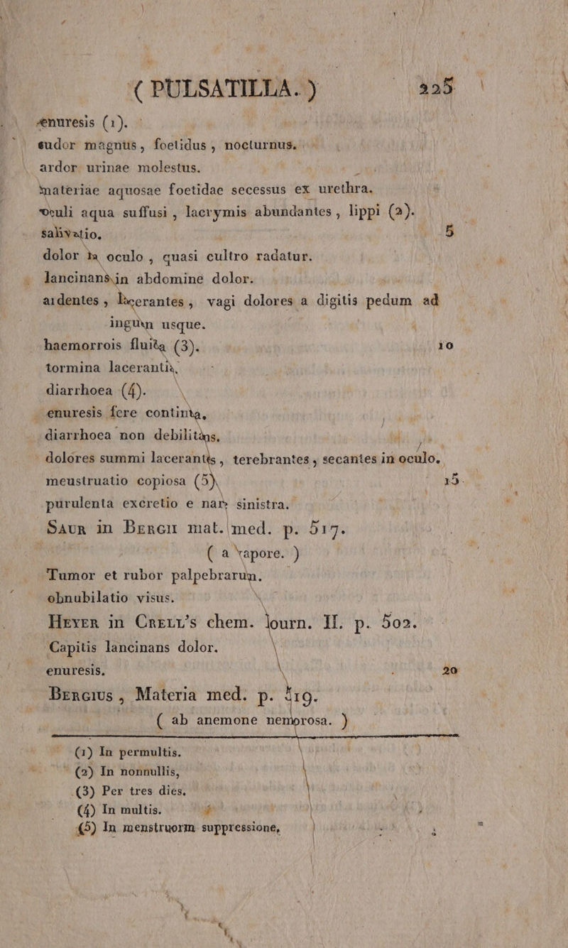 Anuresis (1). | | eudor magnus, foetidus , nocturnus. ardor urinae molestus. materide aquosae foetidae secessus ex urethra, veuli aqua suffusi , lacrymis abundantes , lippi (2)- salivatio, dolor t oculo , quasi iiit radatur. lancinan$jn abdomine dolor. aidentes , lacerantes , vagi dolores a dida pedum ad ingu usque. haemorrois fluita (3). tormina laceranti, diarrhoea (f). — .enuresis fcre continta, diarrhoea non debilitàgs, 10 ] . dolores summi lacerantes , terebrantes , secantes in oculo. meusiruatio copiosa (5) z x5. purulenta excretio e nan sinistra. Sauna in Brencn mat. med. p. 917. ( a vapore. ) Tumor et rubor PREDA obnubilatio visus. * HevyreR in Cngrv's chem. lourn. II. p. 502. Capitis lancinans dolor. | enuresis, : 20 Brncius, Materia med. p. 519. ( ab anemone nemorosa. ) (1) In permultis. )  (2) In nonnullis, | .(3) Per tres dies. (4) In multis. 4 | | 45) In menstruorm suppressione,