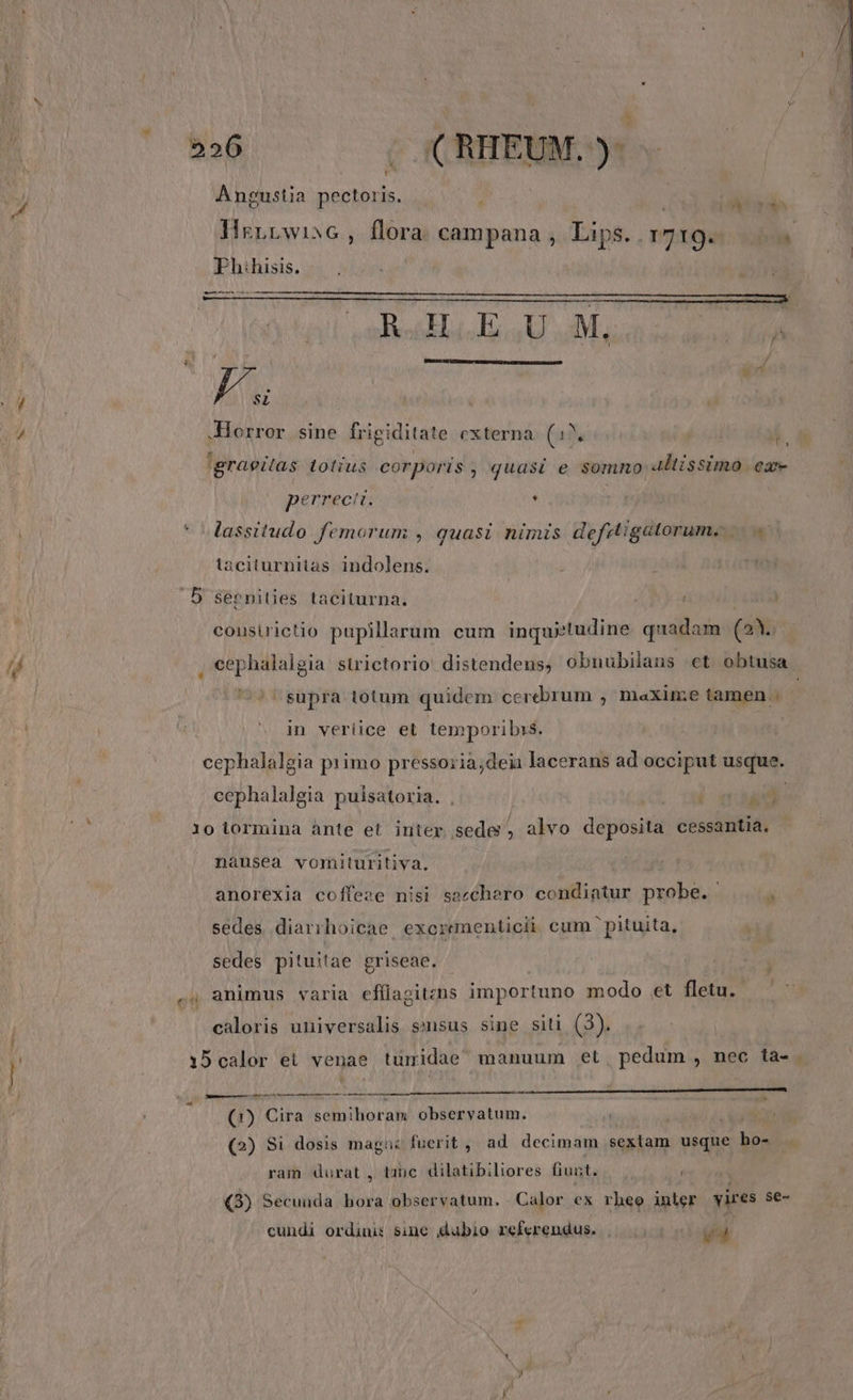 t K 226 - ( RHEUM. )- Angustia pectoris. j i rsd IMrrnrwisG, deri campana , Lips. 1719. ias Ph hisis. - -———— —- OA CIA TCR CIR i in | / .Horror sine frigiditate externa (a3 'graeitas totius corporis , quasi e somno 4ltissimo ea perrecit. . | lassitudo femorum , quasi nimis defsigatorum, |... laciturnitas indolens. ; .D sépnities taciturna. cousirictio pupillarum cum inquietudine quadam (23. , cephalalgia sürictorio distendeus, obnubilans et obtusa. supra totum quidem cerebrum , maxini;e tamen in veriice et temporibis. cephalalgia primo pressoria;deii lacerans ad occiput usque. cephalalgia puisatoria. . S Ui 1 10 lormina ànte et inter sede, alvo deposita cessantia. nausea vomituritiva. anorexia coffese nisi sacchero condiatur probe. á sedes diarihoicae. excreamenticii cum pituita, sedes pituitae griseae. , animus varia efflagitzns importuno modo et fletu. caloris universalis ssusus sine siti (3). 15calor et venae tumidae manuum et. pedum , nec ta- . i trt t AIO I UIUNETO, PASSES (1) Cile oneri observatum. n (2) Si dosis magus fuerit , ad decimam sextam usque A. ram durat , tanc. dilatibiliores fiunt. Q) Secunda ih observatum. Calor ex rheo inler ires se- cundi ordinis sine (dubio referendus. | ed