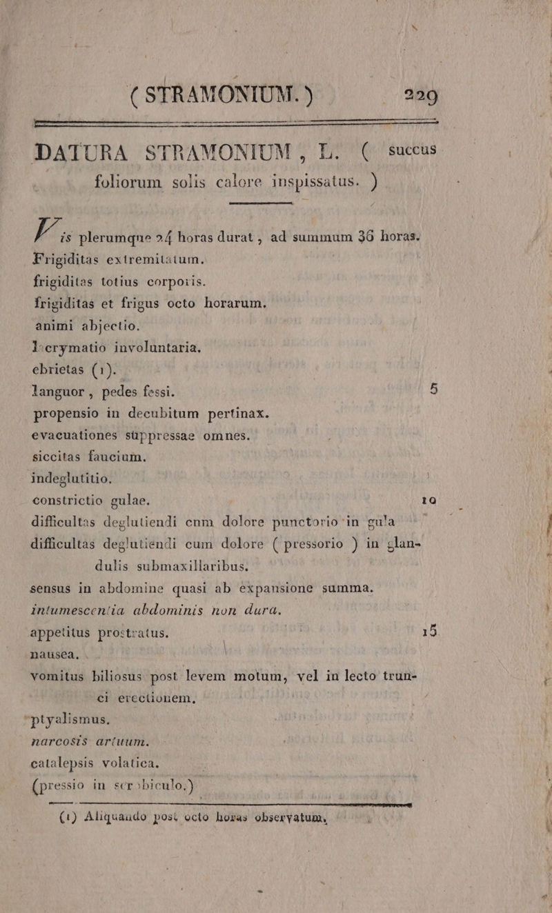 —- iT mem cer SR m VOSONa 4 SE TE REIR T a2 ABRE SUN I RD MT RÉP ELLETAECAS SLE OE DATURA STRAMONIUM , L. ( succus foliorum solis. calore inspissatus. ) f T s plerumqne 24 horas durat , ad summum 30 horas. Frigiditas exiremitatum. | frigiditas totius corporis. frigiditas et frigus octo horarum. animi abjectio. l:erymatio involuntaria. ebrietas (1). languor, pedes fessi. 5 propensio in decubitum pertinax. evacuationes süppressae omnes. siccitas faucium. indeglutitio, constrictio gulae. 10 difficultas deglutiendi cnm dolore punctorio in gua difficultas deglutiendi cum dolore ( pressorio ) in glan- dulis submaxillaribus. sensus in abdomine quasi ab expansione summa. Intumescen'ia. abdominis non dura. appetitus prostratus. 15 nausea. vomitus biliosus post levem motum, vel in lecto trun- cl erectionem, ptyalismus. narcosis artuum. catalepsis volatica. (pressio in scrobiculo.) (1) Aliquaudo posi octo horas obseryatum, |