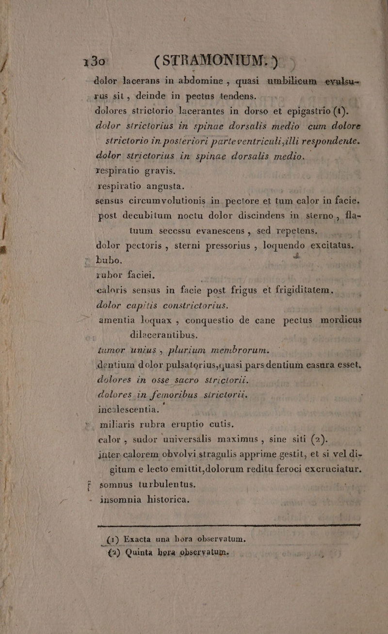 boe eth ^ Y dolor lacerans in abdomine , quasi. umbilicum |exulsu-. rus sit, deinde in pectus tendens. ! dolores strictorio lacerantes in dorso et epigastrio (t). dolor strictorius in. spinae dorsalis medio cum dolore strictorio in. posteriori parteventriculi illi respondente. dolor strictorius im. spinae dorsalis medio. espirauo gravis. respiratio angusta. sensus cir cum volutionis in pectore et (ns calor in facie. post decubitum noctu dolor discindens in sterno, fla- tuum secessu evanescens , sed repetens. dolor pectoris , sterni pressorius , loquendo excitatus. bubo. mW. rübor faciei. «aloris sensus in facie post frigus et frigiditatem. dolor capitis constrictortus. amentia loquax , conquestio de cane pectus mordicus dilacerantibus. iumor unius , plurium membrorum. dolores im osse sacro striciorit. D dolores. in femoribus .sirictorü. : i . L] incalescentia. calor , sudor universalis maximus , sine siti (2). jüter calorem obvolvi stragulis apprime gestit, et si vel di- gitum e lecto emittit,dolorum reditu feroci excruciatur. somnus turbulentus. | T insomnia historica. pn---—--——X—X—————— (BR eis emm (1) Exacta una hora observatum. €2) Quinta hora observatuin.