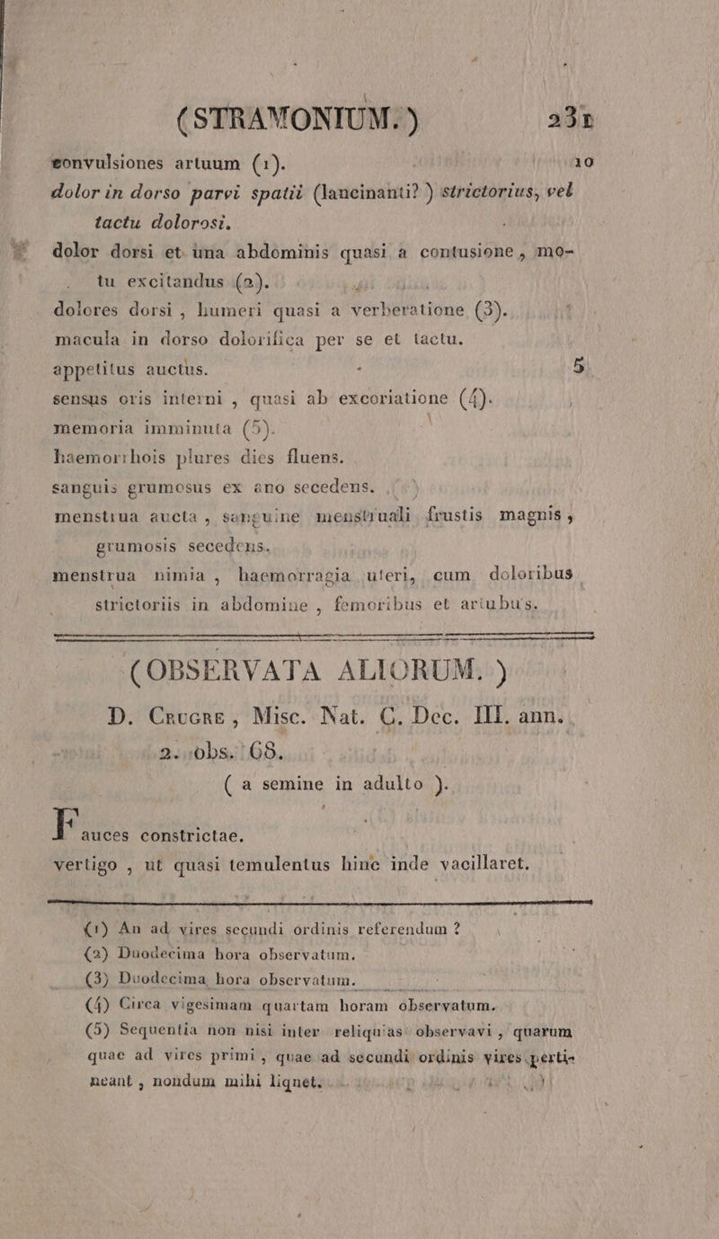 eonvulsiones artuum (1). 10 dolor in dorso parvi spatii (laneinanti? ) strictorius, vel tactu dolorosi. dolor dorsi et. üma abdominis quasi a contusione , mo- tu excitandus (2). i dolores dorsi , humeri quasi a verberatione (3). macula in dorso dolorifica per se et tactu. gt appetitus auctus. | . sensus oris interni , quasi ab excoriatione (4). memoria imminuta (5). haemor:hois plures dies fluens. sanguis grumosus ex àno secedens. menstiua aucta, senguine mens ub. frustis magnis , grumosis secedcens. menstrua nimia , haemorragia u!eri, cum doloribus . strictoriis in abdomine , femoribus et artubus. (OBSERVATA ALIORUM. ) D. Cnccng, Misc. Nat. C. Dec. III. ann. . 2..0bs. | 68. ( a semine in adulto ) [ : . auces constrictae. vertigo , ut quasi temulentus hinc inde vacillaret. (1) An ad. vires secundi ordinis referendum ? (2) Duodecima hora observatum. (3) Duodecima, hora observatum. (4) Circa. vigesimam quartam horam. observatum. (5) Sequentia non nisi inter reliquias: observavi , quarum quac ad vires primi , quae ad secundi ordinis Vires pertis neant, nondum mihi liquet, ... P oda cw Wi