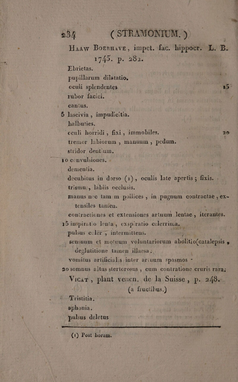 Haaw DBozsmnave, impet. fac. hippocr. L. B. 1949. p. 202. Ebrietas. pupilarum dilatatio, oculi splendentes | a5 rübor facici. cantus. j 5 lascivia , impudicitia. halbuties, 'cculi horridi , fixi , immobiles. M 26 tremor labiorum , manuum , pedum. stridor dentium. 10 ccnvulsiones. . dementia, decubitus in dorso (1), oculis late apertis ; fixis. . irismu:, labiis occlusis. manus noc lam m pollices ; in pugnum coniractàe , ex- - tensiles tanieu. coniractiones et extensiones artuum lentae., iterantes. 15 inspirátio lenta, exsp'ratio cclerrima.. | Ó^ pulsus e.ler , intermittens. ! sensuum et mo!uum voluntariorum abolitio(catalepsis  | deglutitione tamen illaesa ;, 2 vomitus artificialis inter ariuum *pasmos * 20 somnus altus stertorosus , cum contiratione cruris rara; VicaT , plant vencn. de la Suisse, p. 248. (a fructibus.) Tristtia. ! aphonia. pulsus deletus