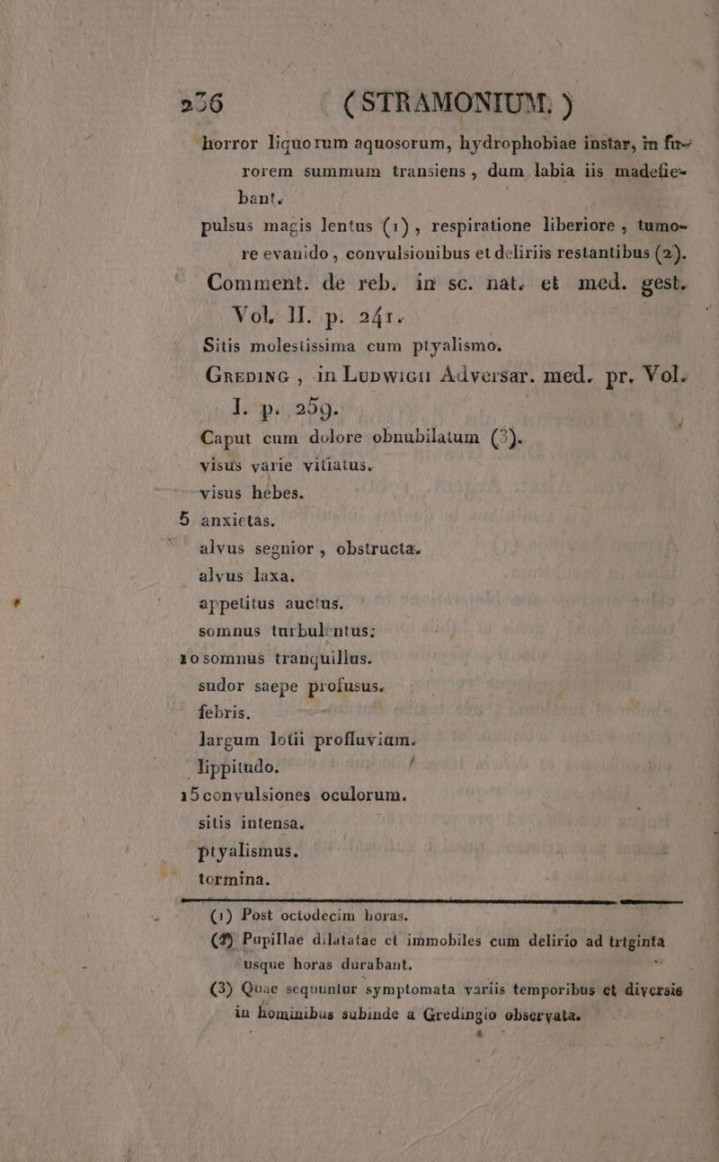 26 | | (STRAMONIUM, ) horror liquorum aquosorum, hydrophobiae instar, in fu- rorem summum transiens , dum labia iis madefie- bant. | h pulsus magis lentus (1), respiratione liberiore , tumo- re evanido , convulsionibus et deliriis restantibus (2). Comment. de reb. in sc. nat. et med. gest. Vol, 1I. p. 24r. ! Sitüss molesüssima cum ptyalismo. GnEpiNG , in Lopwicu Ádversar. med. pr. Vol. 1. ^p; 50g.: Caput cum dolore obnubilatum (3). visus vàrie viüatus. visus hebes. 5 anxiectàs. alvus segnior , obstructa. alvus laxa. appelitus auctus. somnus turbul:ntus; 10somnus tranquillus. sudor saepe profusus. febris. ' jargum lotii profluviam. lippitudo. / 15convulsiones oculorum. silis intensa. ptyalismus. tormina. (1) Post octodecim horas. (2) Pupillae dilatatae ct immobiles cum delirio ad iis e -usque horas durabant. (3) Quae sequuntur symptomata variis temporibus et diycrsie in hominibus subinde a Gredingio obseryata. d